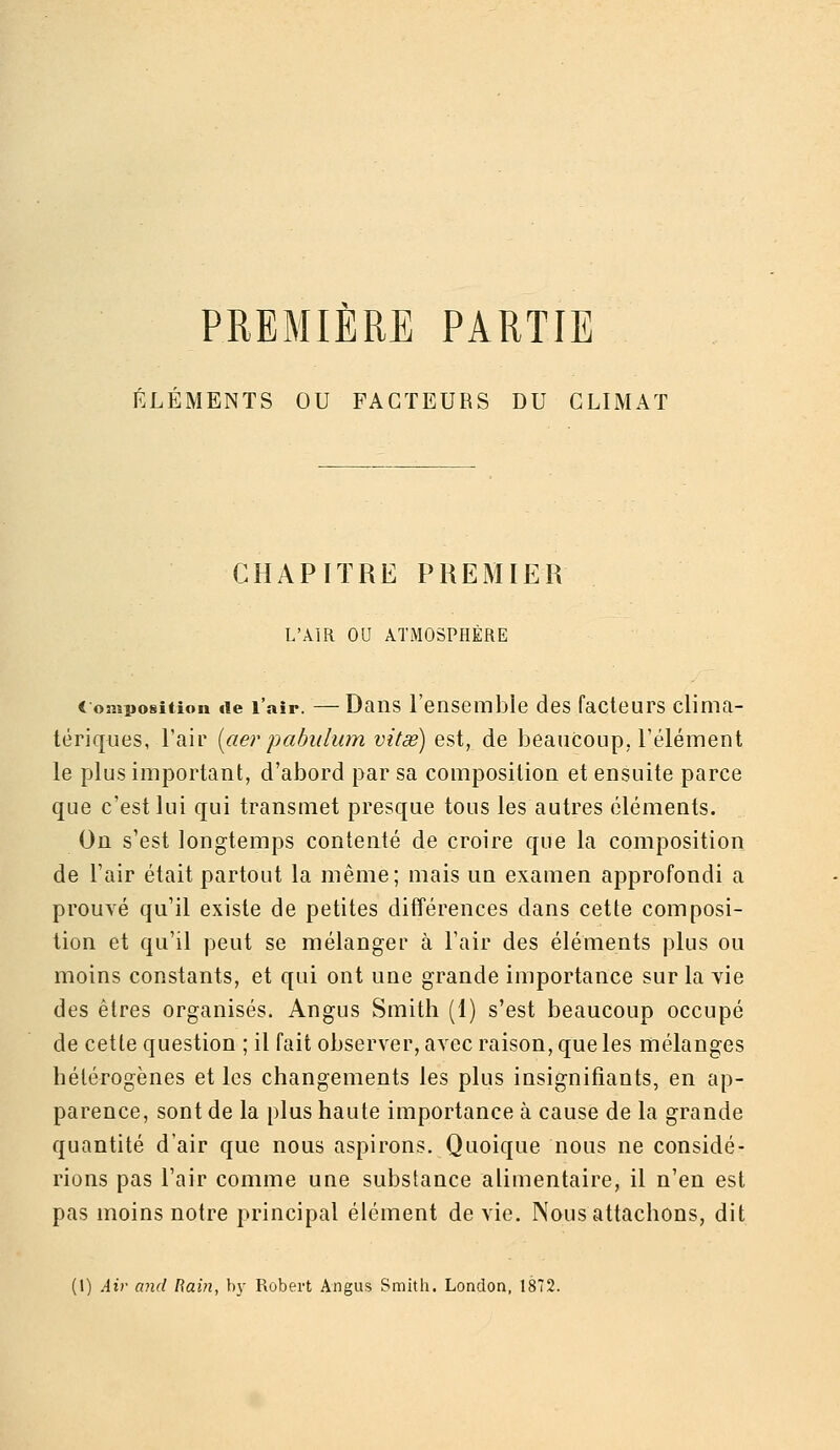 PREMIERE PARTIE ÉLÉMENTS OU FACTEURS DU CLIMAT CHAPITRE PREMIER L'AIR OU ATMOSPHÈRE Composition de l'air. —Daiis l'ensemble des facteurs clinia- tériques, l'air [aer pabitlum vitsé) est, de beaucoup, rélément le plus important, d'abord par sa compositiou et ensuite parce que c'est lui qui transmet presque tous les autres éléments. On s'est longtemps contenté de croire que la composition de l'air était partout la même; mais un examen approfondi a prouvé qu'il existe de petites différences dans cette composi- tion et qu'il peut se mélanger à l'air des éléments plus ou moins constants, et qui ont une grande importance sur la vie des êtres organisés. Angus Smith (1) s'est beaucoup occupé de cette question ; il fait observer, avec raison, que les mélanges hétérogènes et les changements les plus insignifiants, en ap- parence, sont de la plus haute importance à cause de la grande quantité d'air que nous aspirons. Quoique nous ne considé- rions pas l'air comme une substance alimentaire, il n'en est pas moins notre principal élément de vie. Nous attachons, dit (1) Air and Rain, by Robert Angus Smith. London, 1872.