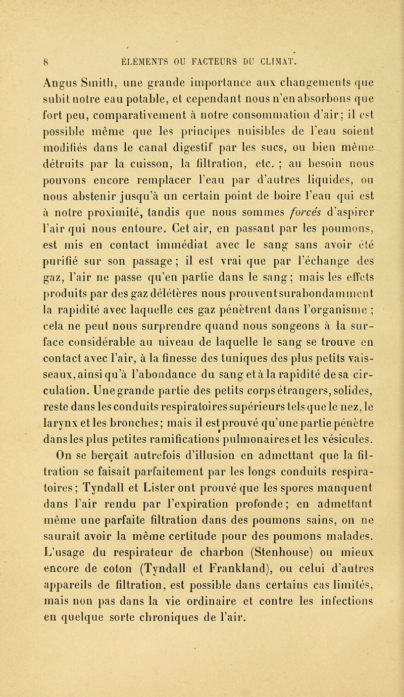 Angiis Smitli, une grande importance aux changements que subit notre eau potable, et cependant nous n'en absorbons que fort peu, comparativement à notre consommation d'air; il est possible même que les principes nuisibles de l'eau soient modifiés dans le canal digestif par les sucs, ou bien même détruits par la cuisson, la filtration, etc. ; au besoin nous pouvons encore remplacer l'eau par d'autres liquides, ou nous abstenir jusqu'à un certain point de boire l'eau qui est à notre proximité, tandis que nous sommes forcés d'aspirer l'air qui nous entoure. Cet air, en passant par les poumons, est mis en contact immédiat avec le sang sans avoir été purifié sur son passage ; il est vrai que par l'échange des gaz, l'air ne passe qu'en partie dans le sang; mais les effets produits par des gaz délétères nous prouventsurabondammcnt la rapidité avec laquelle ces gaz pénètrent dans l'organisme ; cela ne peut nous surprendre quand nous songeons à la sur- face considérable au niveau de laquelle le sang se trouve en contact avec l'air, à la finesse des tuniques des plus petits vais- seaux, ainsi qu'à l'abondance du sang et à la rapidité de sa cir- culation. Une grande partie des petits corps étrangers, solides, reste dans les conduits respiratoires supérieurs tels que le nez, le larynx et les bronches ; mais il est prouvé qu'une partie pénètre dans les plus petites ramifications pulmonaires et les vésicules. On se berçait autrefois d'illusion en admettant que la fil- tration se faisait parfaitement par les longs conduits respira- toires; Tyndall et Lister ont prouvé que les spores manquent dans l'air rendu par l'expiration profonde ; en admettant même une parfaite filtration dans des poumons sains, on ne saurait avoir la même certitude pour des poumons malades. L'usage du respirateur de charbon (Stenhouse) ou mieux encore de coton (Tyndall et Frankland), ou celui d'autres appareils de filtration, est possible dans certains cas limités, mais non pas dans la vie ordinaire et contre les infections en quelque sorte chroniques de l'air.