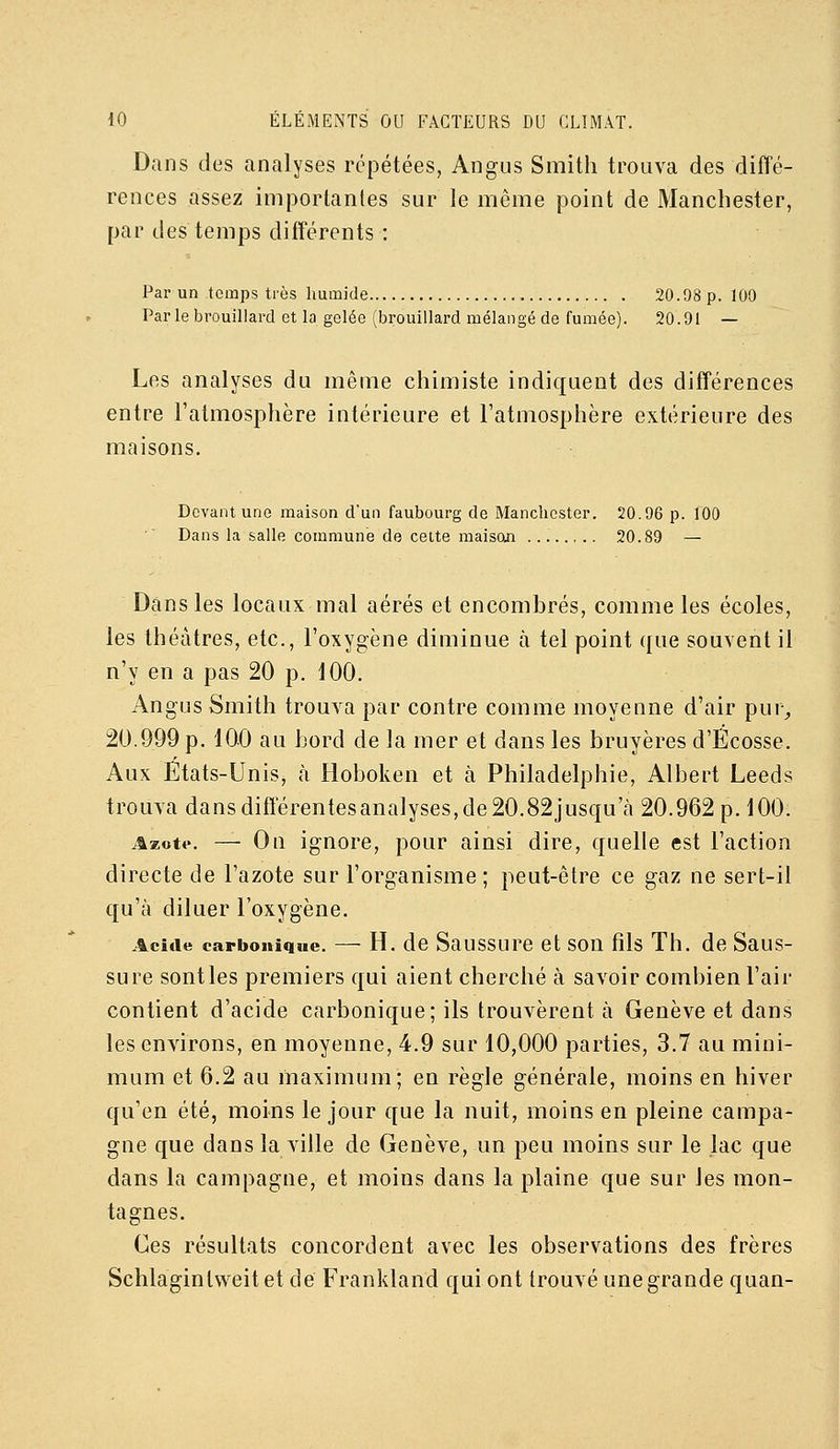 Dans des analyses répétées, Angus Smith trouva des diffé- rences assez importantes sur le même point de Manchester, par des temps différents : Par un temps très humide 20.98 p. 100 Par le brouillard et la gelée (brouillard mélangé de fumée). 20.91 — Les analyses du même chimiste indiquent des différences entre l'atmosphère intérieure et l'atmosphère extérieure des maisons. Devant une maison d'un faubourg de Manchester. 20.96 p. 100 Dans la salle commune de celte maison 20.89 — Dans les locaux mal aérés et encombrés, comme les écoles, les théâtres, etc., l'oxygène diminue à tel point que souvent il n'y en a pas 20 p. 100. Angus Smith trouva par contre comme moyenne d'air pur^ 20.999 p. 100 au hord de la mer et dans les bruyères d'Ecosse, Aux États-Unis, à Hoboken et à Philadelphie, Albert Leeds trouva dansdiffërentesanalyses,de20.82jusqu'cà 20.962 p. 100. Azotf. — On ignore, pour ainsi dire, quelle est l'action directe de l'azote sur l'organisme; peut-être ce gaz ne sert-il qu'à diluer l'oxygène. Acide carbonique. — H. de Saussure et son fils Th. de Saus- sure sont les premiers qui aient cherché à savoir combien l'air contient d'acide carbonique; ils trouvèrent à Genève et dans les environs, en moyenne, 4.9 sur 10,000 parties, 3.7 au mini- mum et 6.2 au maximum; en règle générale, moins en hiver qu'en été, moins le jour que la nuit, moins en pleine campa- gne que dans la ville de Genève, un peu moins sur le lac que dans la campagne, et moins dans la plaine que sur les mon- tagnes. Ces résultats concordent avec les observations des frères Schlaginlweitet de Frankland qui ont trouvé une grande quan-