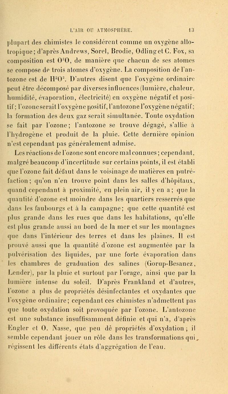 plupart des chimistes le considèrent comme un oxygène allo- tropique; d'après Andrews, Sorel, Brodie, OdlingetC. Fox, sa composition est 00, de manière que chacun de ses atomes se compose de trois atomes d'oxygène. La composition del'an- tozone est de H-0^ D'autres disent que l'oxygène ordinaire peut être décomposé par diverses influences (lumière, chaleur, humidité, évaporation, électricité) en oxygène négatif et posi- tif ; l'ozone serait l'oxygène positif, l'antozone l'oxygè ne n égali f ; la formation des deux gaz serait simultanée. Toute oxydation se fait par l'ozone ; l'antozone se trouve dégagé, s'allie à l'hydrogène et produit de la pluie. Cette dernière opinion n'est cependant pas généralement admise. Les réactions de l'ozone sont encore mal connues ; cependant, malgré beaucoup d'incertitude sur certains points, il est établi que l'ozone fait défaut dans le voisinage de matières en putré- faction; qu'on n'en trouve point dans les salles d'hôpitaux, quand cependant à proximité, en plein air, il y en a; que la quantité d'ozone est moindre dans les quartiers resserrés que dans les faubourgs et à la campagne; que cette quantité est plus grande dans les rues que dans les habitations, qu'elle est plus grande aussi au bord de la mer et sur les montagnes que dans l'intérieur des terres et dans les plaines. Il est prouvé aussi que la quantité d'ozone est augmentée par la pulvérisation des liquides, par une forte évaporation dans les chambres de graduation des salines (Gorup-Besanez, Lender), par la pluie et surtout par l'orage, ainsi que par la lumière intense du soleil. D'après Franidand et d'autres, l'ozone a plus de propriétés désinfectantes et oxydantes que l'oxygène ordinaire; cependant ces chimistes n'admettent pas que toute oxydation soit provoquée par l'ozone. L'antozone est une substance insuffisamment définie et qui n'a, d'après Engler et 0. Nasse, que peu dé propriétés d'oxydation ; il semble cependant jouer un rôle dans les transformations qui, régissent les différents états d'aggrégation de l'eau.