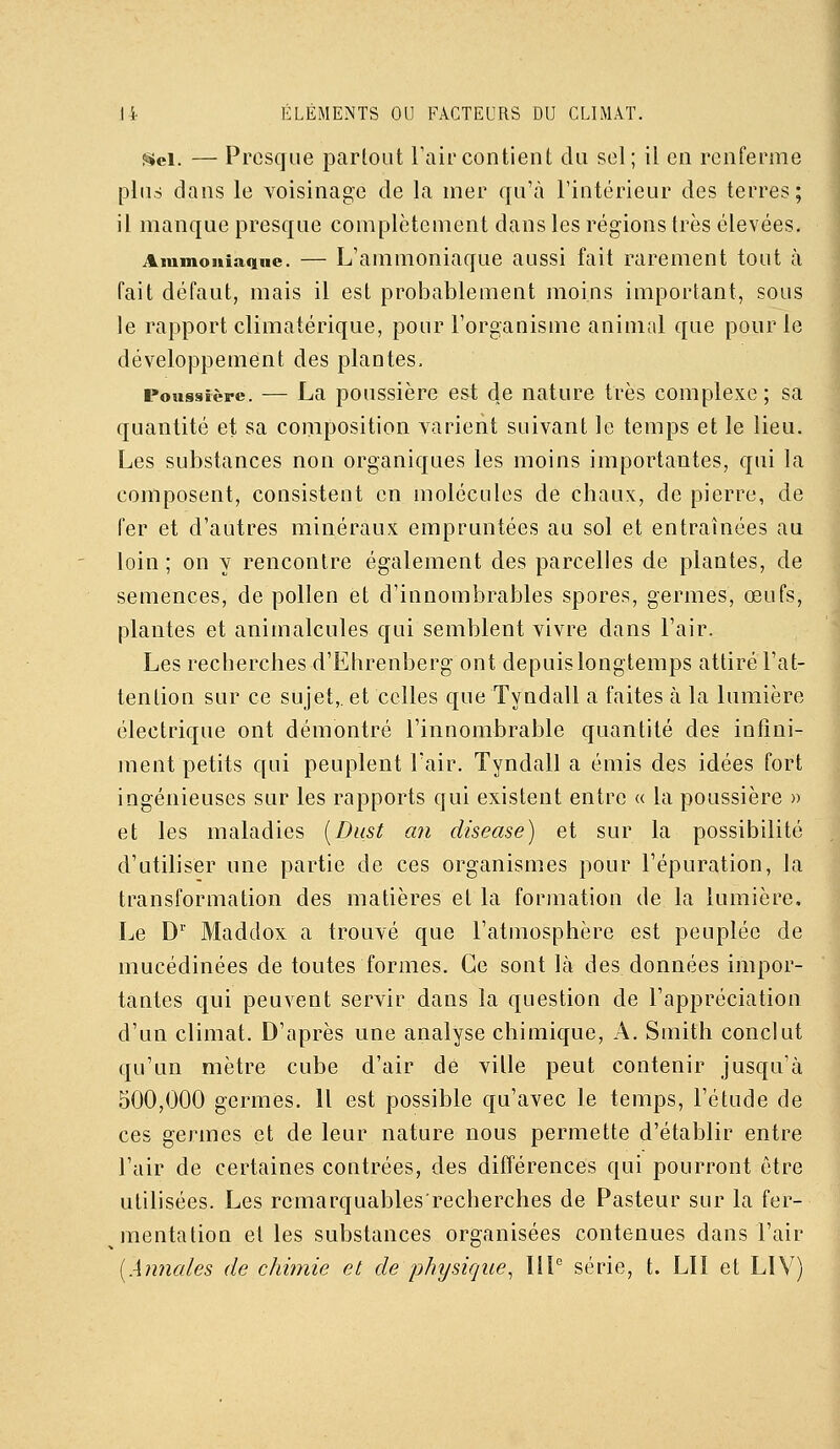 Sel. — Presque partout Taircontient du sel; il en renferme plus dans le voisinage de la nier qu'à l'intérieur des terres; il manque presque complètement dans les régions très élevées. Aiumouiaqne. — L'ammoniaquc aussi fait rarement tout a fait défaut, mais il est probablement moins important, sous le rapport climatérique, pour l'organisme animal que pour le développement des plantes. Poussière. — La poussièrc est de nature très complexe; sa quantité et sa composition varient suivant le temps et le lieu. Les substances non organiques les moins importantes, qui la composent, consistent en molécules de chaux, de pierre, de fer et d'autres minéraux empruntées au sol et entraînées au loin ; on y rencontre également des parcelles de plantes, de semences, de pollen et d'innombrables spores, germes, œufs, plantes et animalcules qui semblent vivre dans l'air. Les recherches d'Ehrenberg ont depuis longtemps attiré l'at- tention sur ce sujet,, et celles que Tyndall a faites à la lumière électrique ont démontré l'innombrable quantité des infini- ment petits qui peuplent l'air. Tyndall a émis des idées fort ingénieuses sur les rapports qui existent entre « la poussière » et les maladies [Dust an disease) et sur la possibilité d'utiliser une partie de ces organismes pour l'épuration, la transformation des matières et la formation de la lumière. Le D'' Maddox a trouvé que l'atmosphère est peuplée de mucédinées de toutes formes. Ce sont là des données impor- tantes qui peuvent servir dans la question de l'appréciation d'un climat. D'après une analyse chimique, A. Smith conclut qu'un mètre cube d'air de ville peut contenir jusqu'à 500,000 germes. 11 est possible qu'avec le temps, l'étude de ces germes et de leur nature nous permette d'établir entre l'air de certaines contrées, des différences qui pourront être utilisées. Les remarquablesrecherches de Pasteur sur la fer- mentation et les substances organisées contenues dans l'air [Annales de chimie et de physique^ IIP série, t. LU et LIV)