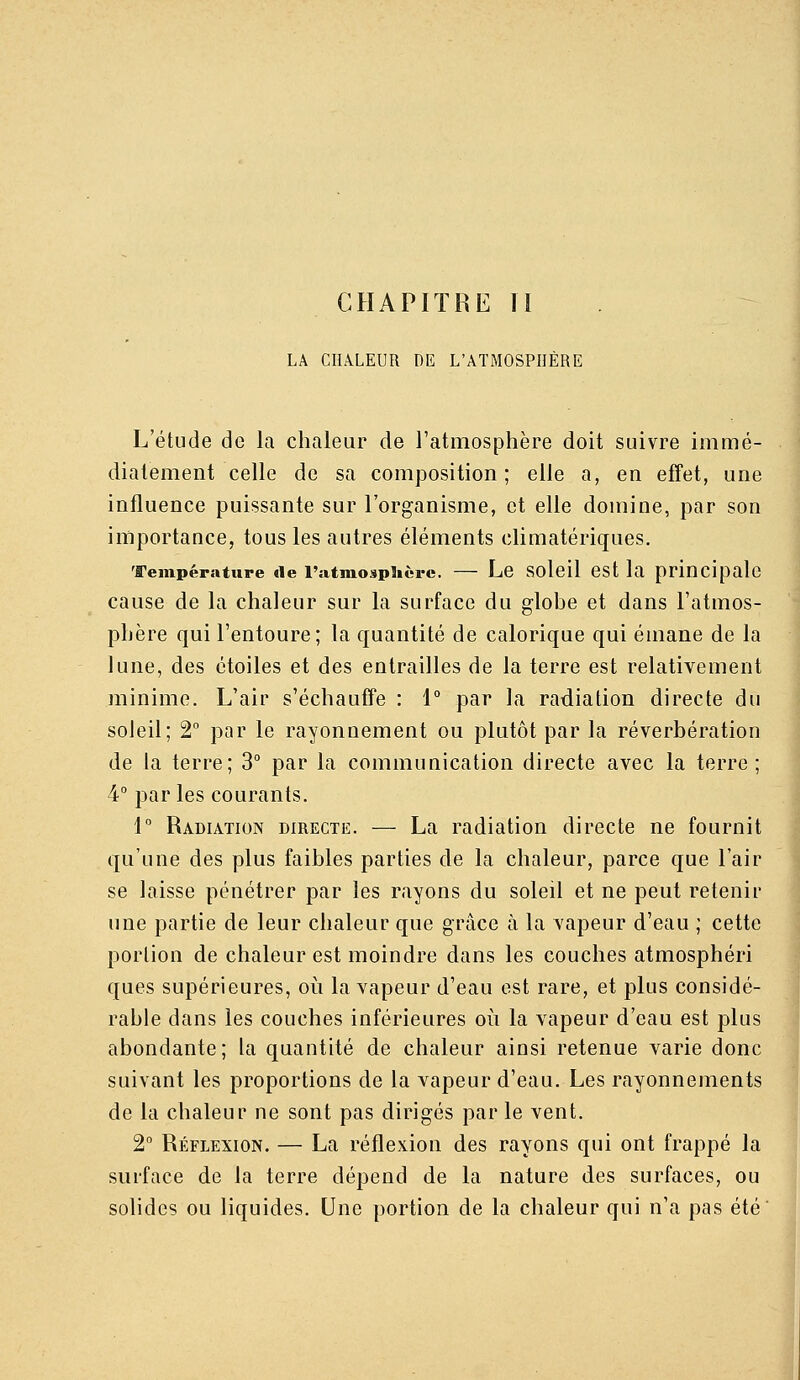 LA CHALEUR DE L'ATMOSPHÈRE L'étude de la chaleur de l'atmosphère doit suivre immé- diatement celle de sa composition; elle a, en effet, une influence puissante sur l'organisme, et elle domine, par son importance, tous les autres éléments climatériques. Température de l'atmosphère. — Le Solcil CSt la principale cause de la chaleur sur la surface du globe et dans l'atmos- phère qui l'entoure; la quantité de calorique qui émane de la lune, des étoiles et des entrailles de la terre est relativement minime. L'air s'échaufîe : 1° par la radiation directe du soleil; 2 par le rayonnement ou plutôt par la réverbération de la terre; 3° par la communication directe avec la terre ; 4° parles courants. 1° Radiation directe. — La radiation directe ne fournit qu'une des plus faibles parties de la chaleur, parce que l'air se laisse pénétrer par les rayons du soleil et ne peut retenir une partie de leur chaleur que grâce à la vapeur d'eau ; cette portion de chaleur est moindre dans les couches atmosphéri ques supérieures, où la vapeur d'eau est rare, et plus considé- rable dans les couches inférieures où la vapeur d'eau est plus abondante; la quantité de chaleur ainsi retenue varie donc suivant les proportions de la vapeur d'eau. Les rayonnements de la chaleur ne sont pas dirigés par le vent. 2 Réflexion. — La réflexion des rayons qui ont frappé la surface de la terre dépend de la nature des surfaces, ou solides ou liquides. Une portion de la chaleur qui n'a pas été'