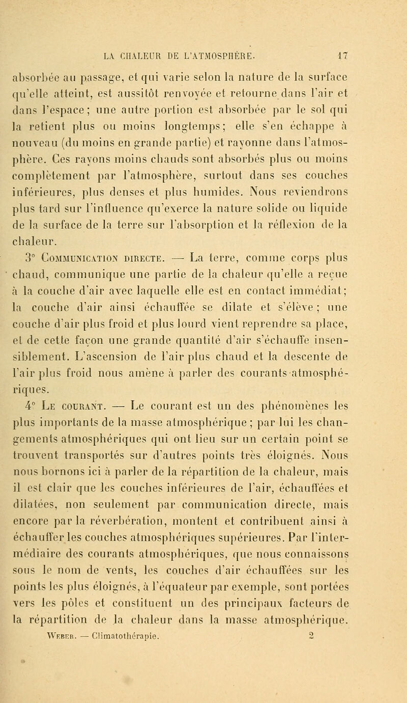 absorbée au passage, et qui varie selon la nature de la surface qu'elle atteint, est aussitôt renvoyée et retourne dans l'air et dans l'espace; une autre portion est absorbée par le sol qui la retient plus ou moins longtemps; elle s'en échappe à nouveau (du moins en grande partie) et rayonne dans l'atmos- phère. Ces rayons moins chauds sont absorbés plus ou moins complètement par l'atmosphère, surtout dans ses couches inférieures, plus denses et plus humides. Nous reviendrons plus tard sur l'influence qu'exerce la nature solide ou liquide de la surface de la terre sur l'absorption et la réflexion de la chaleur. 3° Communication directe. — La terre, comme corps plus chaud, communique une partie de la chaleur qu'elle a reçue à la couche d'air avec laquelle elle est en contact immédiat; la couche d'air ainsi échauffée se dilate et s'élève ; une couche d'air plus froid et plus lourd vient reprendre sa place, et de cette façon une grande quantité d'air s'échauffe insen- siblement. L'ascension de l'air plus chaud et la descente de l'air plus froid nous amène cà parler des courants atmosphé- riques. 4 Le courant. — Le courant est un des phénomènes les plus importants de la masse atmosphérique ; par lui les chan- gements atmosphériques qui ont lieu sur un certain point se trouvent transportés sur d'autres points très éloignés. Nous nous bornons ici à parler de la répartition de la chaleur, mais il est clair que les couches inférieures de l'air, échauffées et dilatées, non seulement par communication directe, mais encore par la réverbération, montent et contribuent ainsi à échauffer les couches atmosphériques supérieures. Par l'inter- médiaire des courants atmosphériques, que nous connaissons sons le nom de vents, les couches d'air échautîées sur les points les plus éloignés, à l'équateurpar exemple, sont portées vers les pôles et constituent un des principaux facteurs de la répartition de la chaleur dans la masse atmosphérique. Wf.biîb. — Climatothérapie. 2