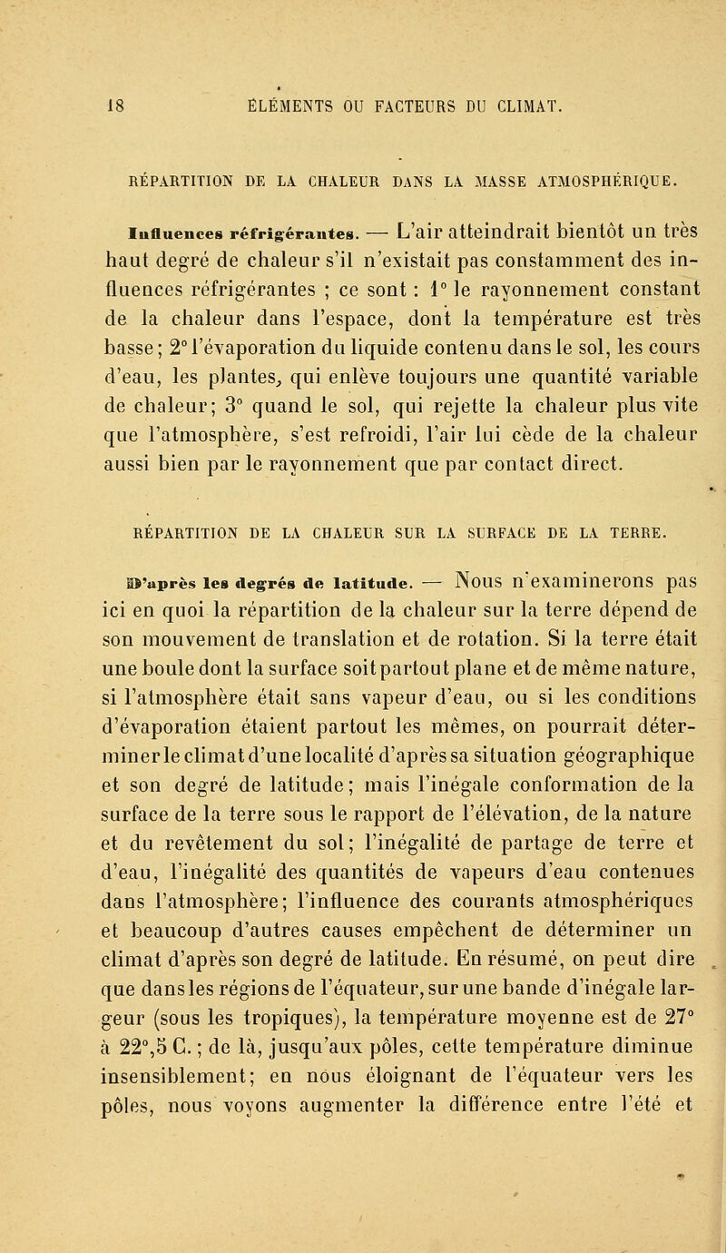 RÉPARTITION DE LA CHALEUR DANS LA MASSE ATMOSPHERIQUE. lufluences réfrig^érautes. — L'air atteindrait bientôt un très haut degré de chaleur s'il n'existait pas constamment des in- fluences réfrigérantes ; ce sont : 1° le rayonnement constant de la chaleur dans l'espace, dont la température est très basse ; 2° l'évaporation du liquide contenu dans le sol, les cours d'eau, les plantes, qui enlève toujours une quantité variable de chaleur; 3° quand le sol, qui rejette la chaleur plus vite que l'atmosphère, s'est refroidi, l'air lui cède de la chaleur aussi bien par le rayonnement que par contact direct. RÉPARTITION DE LA CHALEUR SUR LA SURFACE DE LA TERRE. is'après les deg^rés de latitude. — Nous n'examinerons pas ici en quoi la répartition de la chaleur sur la terre dépend de son mouvement de translation et de rotation. Si la terre était une boule dont la surface soitpartout plane et de même nature, si l'atmosphère était sans vapeur d'eau, ou si les conditions d'évaporation étaient partout les mêmes, on pourrait déter- miner le climat d'une localité d'après sa situation géographique et son degré de latitude; mais l'inégale conformation de la surface de la terre sous le rapport de l'élévation, de la nature et du revêtement du sol; l'inégalité de partage de terre et d'eau, l'inégaHté des quantités de vapeurs d'eau contenues dans l'atmosphère; l'influence des courants atmosphériques et beaucoup d'autres causes empêchent de déterminer un climat d'après son degré de latitude. En résumé, on peut dire que dans les régions de l'équateur, sur une bande d'inégale lar- geur (sous les tropiques), la température moyenne est de 27° à 22°,5 C. ; de là, jusqu'aux pôles, celte température diminue insensiblement; en nous éloignant de l'équateur vers les pôles, nous voyons augmenter la ditférence entre l'été et