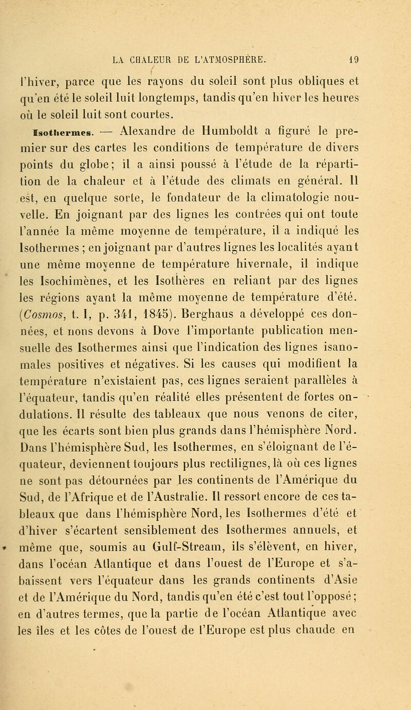 l'hiver, parce que les rayons du soleil sont plus obliques et qu'en été le soleil luit longtemps, tandis qu'en hiver les heures où le soleil luit sont courtes. Isothermes. — Alexandre de Humboldt a figuré le pre- mier sur des cartes les conditions de température de divers points du globe ; il a ainsi poussé à l'étude de la réparti- tion de la chaleur et à l'étude des climats en général. 11 est, en quelque sorte, le fondateur de la climatologie nou- velle. En joignant par des lignes les contrées qui ont toute l'année la même moyenne de température, il a indiqué les Isothermes ; enjoignant par d'autres lignes les localités ayant une même moyenne de température hivernale, il indique les Isochimènes, et les Isothères en reliant par des ligues les régions ayant la même moyenne de température d'été. [Cosmos, t. I, p. 341, 1845). Berghaus a développé ces don- nées, et lions devons à Dove l'importante publication men- suelle des Isothermes ainsi que l'indication des lignes isano- males positives et négatives. Si les causes qui modifient la température n'existaient pas, ces lignes seraient parallèles à l'équateur, tandis qu'en réalité elles présentent de fortes on- dulations. Il résulte des tableaux que nous venons de citer, que les écarts sont bien plus grands dans l'hémisphère Nord. Dans l'hémisphère Sud, les Isothermes, en s'éloignant de l'é- quateur, deviennent toujours plus rectilignes, là où ces lignes ne sont pas détournées par les continents de l'Amérique du Sud, de l'Afrique et de l'Australie. Il ressort encore de ces ta- bleaux que dans l'hémisphère Nord, les Isothermes d'été et d'hiver s'écartent sensiblement des Isothermes annuels, et même que, soumis au Gulf-Stream, ils s'élèvent, en hiver, dans l'océan Atlantique et dans l'ouest de l'Europe et s'a- baissent vers l'équateur dans les grands continents d'Asie et de l'Amérique du Nord, tandis qu'en été c'est tout l'opposé ; en d'autres termes, que la partie de l'océan Atlantique avec les îles et les côtes de l'ouest de l'Europe est plus chaude en