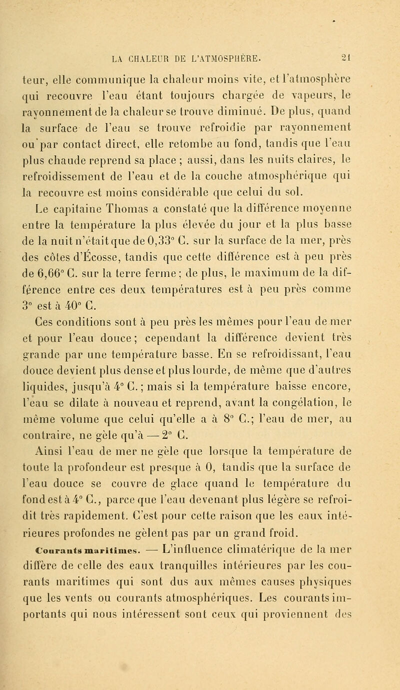 teur, elle communique la chaleur moins vite, et l'atmosphère qui recouvre l'eau étant toujours chargée de vapeurs, le rayonnement de la chaleur se trouve diminué. De plus, quand la surface de l'eau se trouve refroidie par rayonnement oupar contact direct, elle retombe au fond, tandis que l'eau plus chaude reprend sa place ; aussi, dans les nuits claires, le refroidissement de l'eau et de la couche atmosphérique qui la recouvre est moins considérable que celui du sol. Le capitaine Thomas a constaté que la différence moyenne entre la température la plus élevée du jour et la plus basse de la nuit n'était que de 0,33 C. sur la surface de la mer, près des côtes d'Ecosse, tandis que cette différence est à peu près de 6,66 G. sur la terre ferme ; de plus, le maximum de la dif- férence entre ces deux températures est à peu près comme 3° est à 40° G. Ges conditions sont à peu près les mêmes pour l'eau de mer et pour l'eau douce ; cependant la différence devient très grande par une température basse. En se refroidissant, l'eau douce devient plus dense et plus lourde, de même que d'autres liquides, jusqu'à 4° G. ; mais si la température baisse encore, l'eau se dilate à nouveau et reprend, avant la congélation, le même volume que celui qu'elle a à 8° G.; l'eau de mer, au contraire, ne gèle qu'à — 2 G. Ainsi l'eau de mer ne gèle que lorsque la température de toute la profondeur est presque à 0, tandis que la surface de l'eau douce se couvre de glace quand le température du fond est à 4° G., parce que l'eau devenant plus légère se refroi- dit très rapidement. G'est pour celte raison que les eaux inté- rieures profondes ne gèlent pas par un grand froid. Courants muritinies. — L'influence climatérique de la mer diffère de celle des eaux tranquilles intérieures par les cou- rants maritimes qui sont dus aux mêmes causes physiques que les vents ou courants atmosphériques. Les courants im- portants qui nous intéressent sont ceux qui proviennent des
