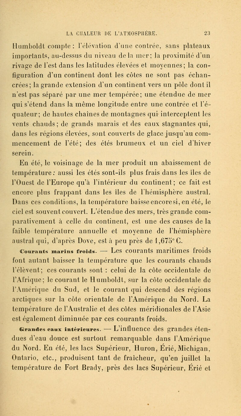 Humboldt compte : rélévation d'une contrée, sans plateaux importants, au-dessus du niveau delà mer; la proximité d'un rivage de l'est dans les latitudes élevées et moyennes; la con- figuration d'uQ continent dont les côtes ne sont pas échan- crées; la grande extension d'un continent vers un pôle dont il n'est pas séparé par une mer tempérée; une étendue de mer qui s'étend dans la même longitude entre une contrée et l'é- quateur; de hautes chaînes de montagnes qui- interceptent les vents chauds ; de grands marais et des eaux stagnantes qui, dans les régions élevées, sont couverts de glace jusqu'au com- mencement de l'été; des étés brumeux et un ciel d'hiver serein. En été, le voisinage de la mer produit un abaissement de température : aussi les étés sont-ils plus frais dans les îles de l'Ouest de l'Europe qu'à l'intérieur du continent; ce fait est encore plus frappant dans les îles de l'hémisphère austral. Dans ces conditions, la température baisse encore si, en été, le ciel est souvent couvert. L'étendue des mers, très grande com- parativement à celle du continent, est une des causes de la faible température annuelle et moyenne de l'hémisphère austral qui, d'après Dove, est à peu près de 1,675° C. Courants marins froids. — Lcs courauts maritimes froids font autant baisser la température que les courants chauds rélèvent; ces courants sont : celui de la côte occidentale de l'Afrique; le courant le Humboldt, sur la côte occidentale de l'Amérique du Sud, et le courant qui descend des régions arctiques sur la côte orientale de l'Amérique du Nord. La température de l'Australie et des côtes méridionales de l'Asie est également diminuée par ces courants froids. Grandes eaux intérieures. — L'influeuce dcs grandes éten- dues d'eau douce est surtout remarquable dans l'Amérique du Nord. En été, les lacs Supérieur, Huron, Érié, Michigan, Ontario, etc., produisent tant de fraîcheur, qu'en juillet la température de Fort Brady, près des lacs Supérieur, Érié et