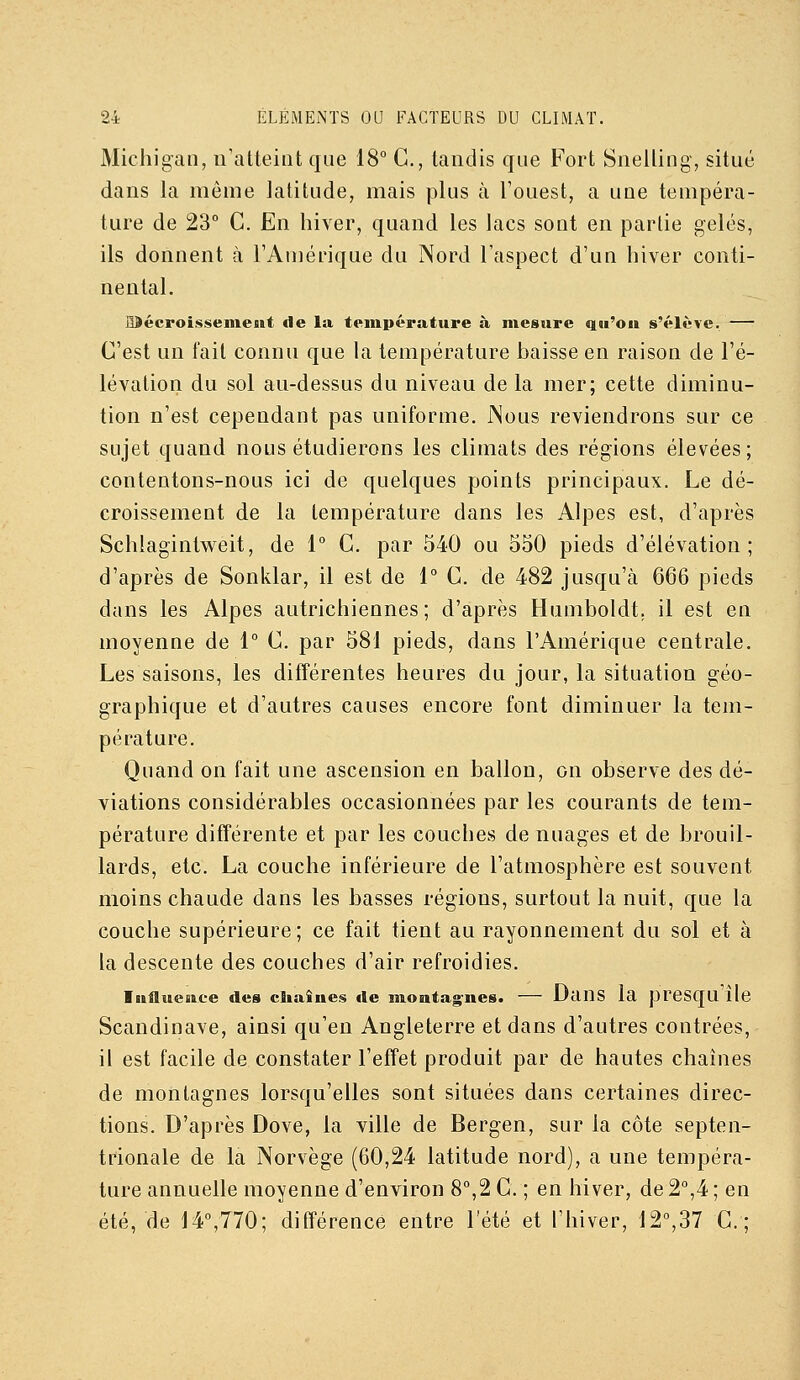 Michigan, n'atteint que 18° G., tandis que Fort Snelling, situé dans la même latitude, mais plus à l'ouest, a une tempéra- ture de 23° G. En hiver, quand les lacs sont en partie gelés, ils donnent à l'Amérique du Nord l'aspect d'un hiver conti- nental. IDécroissement de la température à mesure qu'où s'élève. — G'est un fait connu que la température haisse en raison de l'é- lévation du sol au-dessus du niveau de la mer; cette diminu- tion n'est cependant pas uniforme. JNous reviendrons sur ce sujet quand nous étudierons les climats des régions élevées; contentons-nous ici de quelques points principaux. Le dé- croissement de la température dans les Alpes est, d'après Schlagintweit, de 1° G. par 540 ou 550 pieds d'élévation; d'après de Sonldar, il est de 1° G. de 482 jusqu'à 666 pieds dans les Alpes autrichiennes; d'après Humboldt. il est en moyenne de 1° G. par 581 pieds, dans l'Amérique centrale. Les saisons, les différentes heures du jour, la situation géo- graphique et d'autres causes encore font diminuer la tem- pérature. Quand on fait une ascension en ballon, on observe des dé- viations considérables occasionnées par les courants de tem- pérature différente et par les couches de nuages et de brouil- lards, etc. La couche inférieure de l'atmosphère est souvent moins chaude dans les basses régions, surtout la nuit, que la couche supérieure; ce fait tient au rayonnement du sol et à la descente des couches d'air refroidies. luflueuce des chaînes île montagnes. — Uans la presqu lie Scandinave, ainsi qu'en Angleterre et dans d'autres contrées, il est facile de constater l'effet produit par de hautes chaînes de montagnes lorsqu'elles sont situées dans certaines direc- tions. D'après Dove, la ville de Bergen, sur la côte septen- trionale de la Norvège (60,24 latitude nord), a une tempéra- ture annuelle moyenne d'environ 8°,2 G. ; en hiver, de 2°,4 ; en été, de 14°,770; différence entre l'été et l'hiver, 12°,37 G.;
