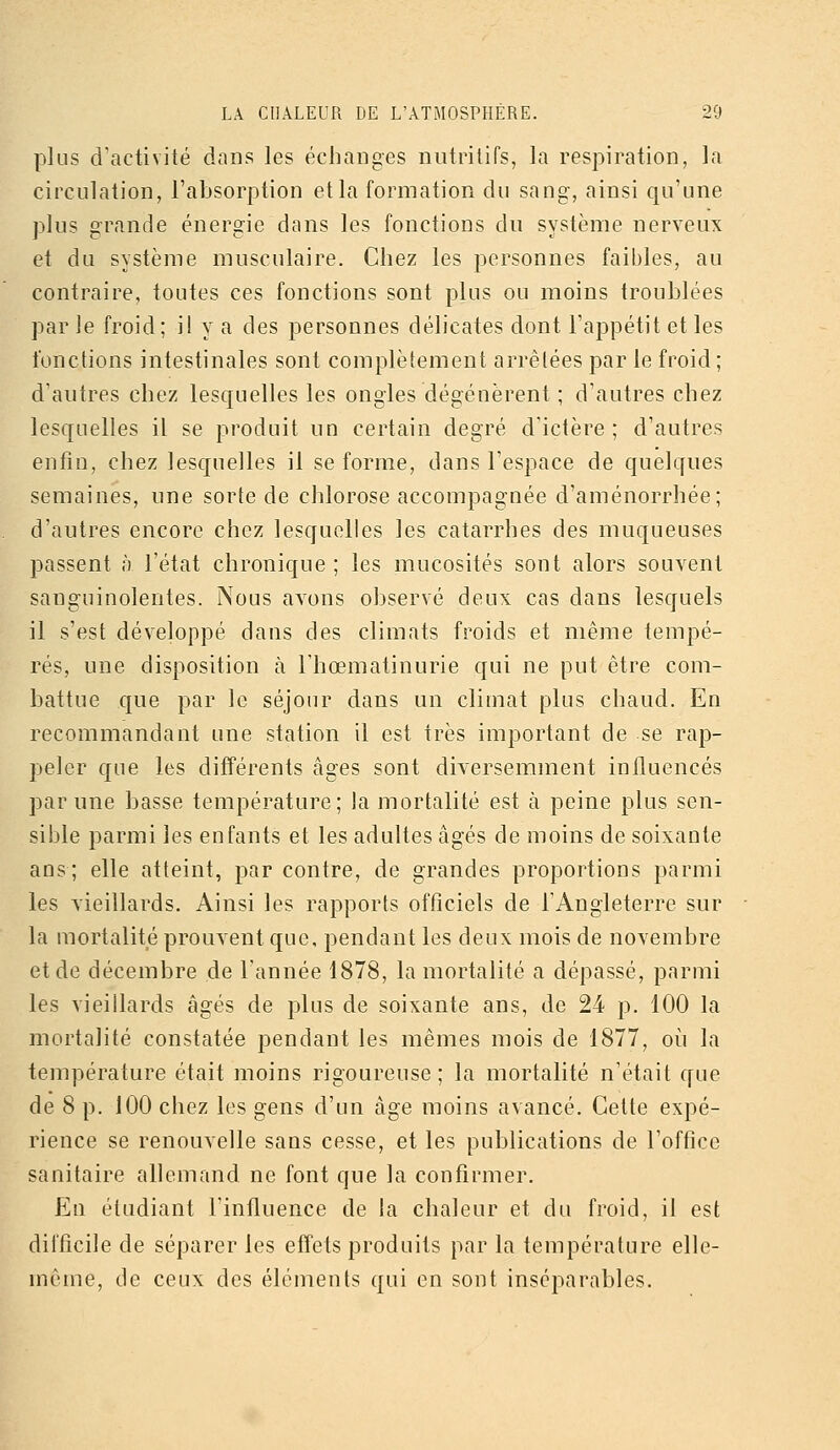 plus d'activité dans les échanges nutritifs, la respiration, la circulation, l'absorption et la formation du sang, ainsi qu'une plus grande énergie dans les fonctions du système nerveux et du système musculaire. Chez les personnes faibles, au contraire, toutes ces fonctions sont plus ou moins troublées par le froid ; il y a des personnes délicates dont l'appétit et les fonctions intestinales sont complètement arrêtées par le froid; d'autres chez lesquelles les ongles dégénèrent ; d'autres chez lesquelles il se produit un certain degré d'ictère ; d'autres enfin, chez lesquelles il se forme, dans l'espace de quelques semaines, une sorte de chlorose accompagnée d'aménorrhée; d'autres encore chez lesquelles les catarrhes des muqueuses passent à l'état chronique ; les mucosités sont alors souvent sanguinolentes. Nous avons observé deux cas dans lesquels il s'est développé dans des climats froids et même tempé- rés, une disposition à l'hœmatinurie qui ne put être com- battue que par le séjour dans un climat plus chaud. En recommandant une station il est très important de se rap- peler que les différents âges sont diA'erserament influencés par une basse température; la mortalité est à peine plus sen- sible parmi les enfants et les adultes âgés de moins de soixante ans; elle atteint, par contre, de grandes proportions parmi les vieillards. Ainsi les rapports officiels de l'Angleterre sur la mortalité prouvent que, pendant les deux mois de novembre et de décembre de l'année 1878, la mortalité a dépassé, parmi les vieillards âgés de plus de soixante ans, de 24 p. 100 la mortalité constatée pendant les mêmes mois de 1877, où la température était moins rigoureuse; la mortalité n'était que de 8 p. 100 chez les gens d'un âge moins avancé. Cette expé- rience se renouvelle sans cesse, et les publications de l'office sanitaire allemand ne font que la confirmer. En étudiant l'influence de la chaleur et du froid, il est difficile de séparer les effets produits par la température elle- même, de ceux des éléments qui en sont inséparables.