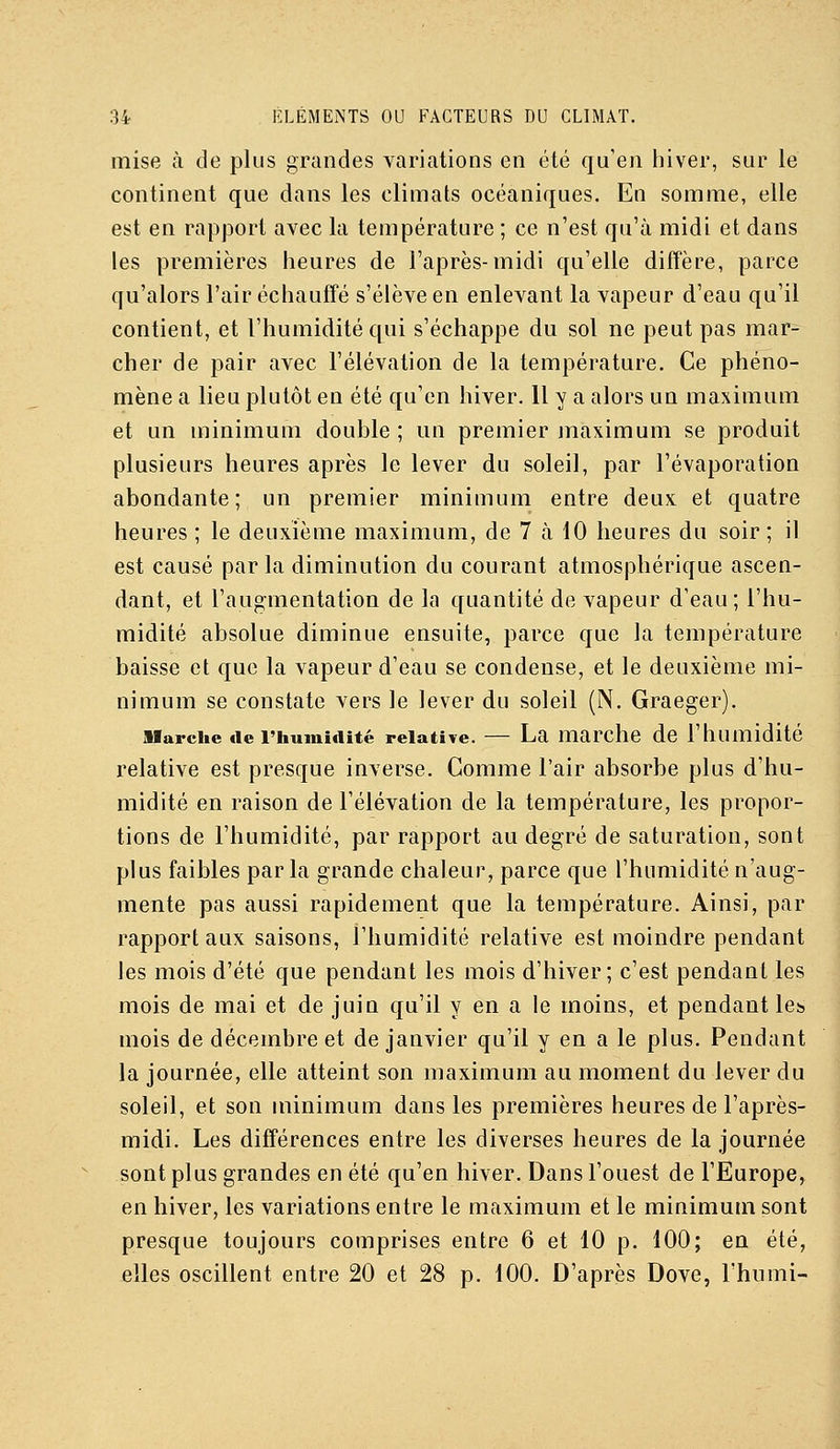 mise à de plus grandes variations en été qu'en hiver, sur le continent que dans les climats océaniques. En somme, elle est en rapport avec la température ; ce n'est qu'à midi et dans les premières heures de l'après-midi qu'elle diffère, parce qu'alors l'air échauffé s'élève en enlevant la vapeur d'eau qu'il contient, et l'humidité qui s'échappe du sol ne peut pas mar- cher de pair avec l'élévation de la température. Ce phéno- mène a lieu plutôt en été qu'en hiver. 11 y a alors un maximum et un minimum double ; un premier maximum se produit plusieurs heures après le lever du soleil, par l'évaporation abondante; un premier minimum entre deux et quatre heures ; le deuxième maximum, de 7 à 10 heures du soir ; il est causé parla diminution du courant atmosphérique ascen- dant, et l'augmentation de la quantité de vapeur d'eau; l'hu- midité absolue diminue ensuite, parce que la température baisse et que la vapeur d'eau se condense, et le deuxième mi- nimum se constate vers le lever du soleil (N. Graeger). jUarche «le l'humiiiité relative. — La marche de l'humidité relative est presque inverse. Comme l'air absorbe plus d'hu- midité en raison de l'élévation de la température, les propor- tions de l'humidité, par rapport au degré de saturation, sont plus faibles parla grande chaleur, parce que l'humidité n'aug- mente pas aussi rapidement que la température. Ainsi, par rapport aux saisons, l'humidité relative est moindre pendant les mois d'été que pendant les mois d'hiver; c'est pendant les mois de mai et de juin qu'il y en a le moins, et pendant les mois de décembre et de janvier qu'il y en a le plus. Pendant la journée, elle atteint son maximum au moment du lever du soleil, et son minimum dans les premières heures de l'après- midi. Les différences entre les diverses heures de la journée sont plus grandes en été qu'en hiver. Dans l'ouest de l'Europe, en hiver, les variations entre le maximum et le minimum sont presque toujours comprises entre 6 et 10 p. 100; en été, elles oscillent entre 20 et 28 p. 100. D'après Dove, l'humi-