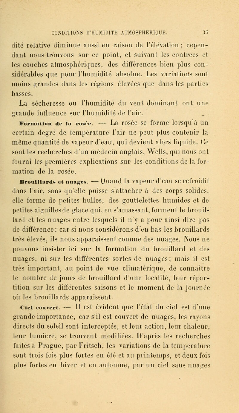 dite relative diminue aussi en raison de rélévation ; cepen- dant nous trouvons sur ce point, et suivant les contrées et les couches atmosphériques, des difîérences bien plus con- sidérables que pour l'humidité absolue. Les variations sont moins grandes dans les régions élevées que dans les parties basses. La sécheresse ou l'humidité du vent dominant ont une grande influence sur l'humidité de l'air. . . Formation de la rosoe. — La rosée se forme lorsqu'à un certain degré de température l'air ne peut plus contenir la même quantité de vapeur d'eau, qui devient alors liquide. Ce sont les recherches d'un médecin anglais, Wells, qui nous ont fourni les premières explications sur les conditions de la for- mation de la rosée, BrouiiiartiH et nuages. — Quand la vapcur d'cau se refroidit dans l'air, sans qu'elle puisse s'attacher à des corps solides, elle forme de petites bulles, des gouttelettes humides et de petites aiguilles de glace qui, en s'amassant, forment le brouil- lard et les nuages entre lesquels il n'y a pour ainsi dire pas de différence; car si nous considérons d'en bas les brouillards très élevés, ils nous apparaissent comme des nuages. Nous ne pouvons insister ici sur la formation du brouillard et des nuages, ni sur les différentes sortes de nuages; mais il est très important, au point de vue climatérique, de connaître le nombre de jours de brouillard d'une localité, leur répar- tition sur les différentes saisons et le moment de la journée 011 les brouillards apparaissent. Ciel couvert. — 11 est évident que l'état du ciel est d'une grande importance, car s'il est couvert de nuages, les rayons directs du soleil sont interceptés, et leur action, leur chaleur, leur lumière, se trouvent modifiées. D'après les recherches faites à Prague, par Fritsch, les variations de la température sont trois fois plus fortes en été et au printemps, et deux fois plus fortes en hiver et en automne, par un ciel sans nuages