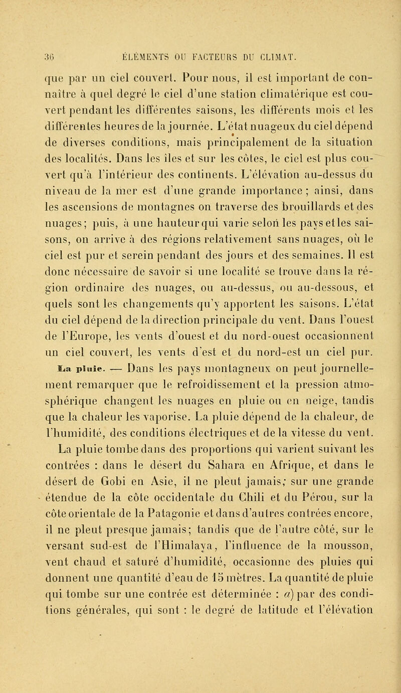 que par un ciel comerl. Pour nous, il est important de con- naître à quel degré le ciel d'une station climatérique est cou- vert pendant les différentes saisons, les différents mois et les différentes heures de la journée. L'état nuageux du ciel dépend de diverses conditions, mais principalement de la situation des localités. Dans les îles et sur les côtes, le ciel est plus cou- vert qu'à l'intérieur des continents. L'élévation au-dessus du niveau de la mer est d'une grande importance ; ainsi, dans les ascensions de montagnes on traverse des brouillards et des nuages; puis, à une hauteur qui varie selon les pays elles sai- sons, on arrive à des régions relativement sans nuages, oi^i le ciel est pur et serein pendant des jours et des semaines. Il est donc nécessaire de savoir si une localité se trouve dans la ré- gion ordinaire des nuages, ou au-dessus, ou au-dessous, et quels sont les changements qu'y apportent les saisons. L'état du ciel dépend de la direction principale du vent. Dans l'ouest de l'Europe, les vents d'ouest et du nord-ouest occasionnent un ciel couvert, les vents d'est et du nord-est un ciel pur. i^a pluie. — Dans les pays montagneux on peut journelle- ment remarquer que le refroidissement et la pression atmo- sphérique changent les nuages en pluie ou en neige, tandis que la chaleur les vaporise. La pluie dépend de la chaleur, de l'humidité, des conditions électriques et de la vitesse du vent. La pluie tombe dans des proportions qui varient suivant les contrées : dans le désert du Sahara en Afrique, et dans le désert de Gobi en Asie, il ne pleut jamais; sur une grande étendue de la côte occidentale du Chili et du Pérou, sur la côte orientale de la Patagonie et dans d'autres contrées encore, il ne pleut presque jamais; tandis que de l'autre côté, sur le versant sud-est de l'Himalaya, l'influence de la mousson, vent chaud et saturé d'humidité, occasionne des pluies qui donnent une quantité d'eau de 15 mètres. La quantité de pluie qui tombe sur une contrée est déterminée : f/)par des condi- tions générales, qui sont : le degré de latitude et l'élévation