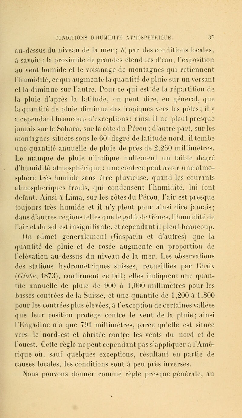 au-dessus du niveau de la mer ; b) par des conditions locales, à savoir : la proximité de grandes étendues d'eau, l'exposition au vent humide et le voisinage de montagnes qui retiennent l'humidité, ce qui augmente la quantité de pluie sur un versant et la diminue sur l'autre. Pour ce qui est de la répartition de la pluie d'après la latitude, on peut dire, en général, que la quantité de pluie diminue des tropiques vers les pôles ; il y a cependant beaucoup d'exceptions; ainsi il ne pleut presque jamais sur le Sahara, sur la côte du Pérou ; d'autre part, sur les montagnes situées sous le 60'' degré de latitude nord, il tombe une quantité annuelle de pluie de près de 2,250 millimètres. Le manque de pluie n'indique nullement un faible degré d'humidité atmosphérique : une contrée peut avoir une atmo- sphère très humide sans être pluvieuse, quand les courants atmosphériques froids, qui condensent l'humidité, lui font défaut. Ainsi à Lima, sur les côtes du Pérou, l'air est presque toujours très humide et il n'y pleut pour ainsi dire jamais; dans d'autres régions telles que le golfe de Gênes, l'humidité de l'air et du sol est insignifiante, et cependant il pleut beaucoup. On admet généralement (Gasparin et d'autres) que la quantité de pluie et de rosée augmente en proportion de l'élévation au-dessus du niveau de la mer. Les observations des stations hydrométriques suisses, recueillies par Chaix [Globe, 1873), confirment ce fait; elles indiquent une quan- tité annuelle de pluie de 900 à J ,000 millimètres pour les basses contrées de la Suisse, et une quantité de 1,200 à 1,800 pour les contrées plus élevées, à l'exception de certaines vallées que leur position protège contre le vent de la pluie ; ainsi l'Engadine n'a que 791 millimètres, parce qu'elle est située vers le nord-est et abritée contre les vents du nord et de l'ouest. Cette règle ne peut cependant pas s'appliquer à l'Amé- rique où, sauf quelques exceptions, résultant en partie de causes locales, les conditions sont à peu près inverses. Nous pouvons donner comme règle presque générale, au