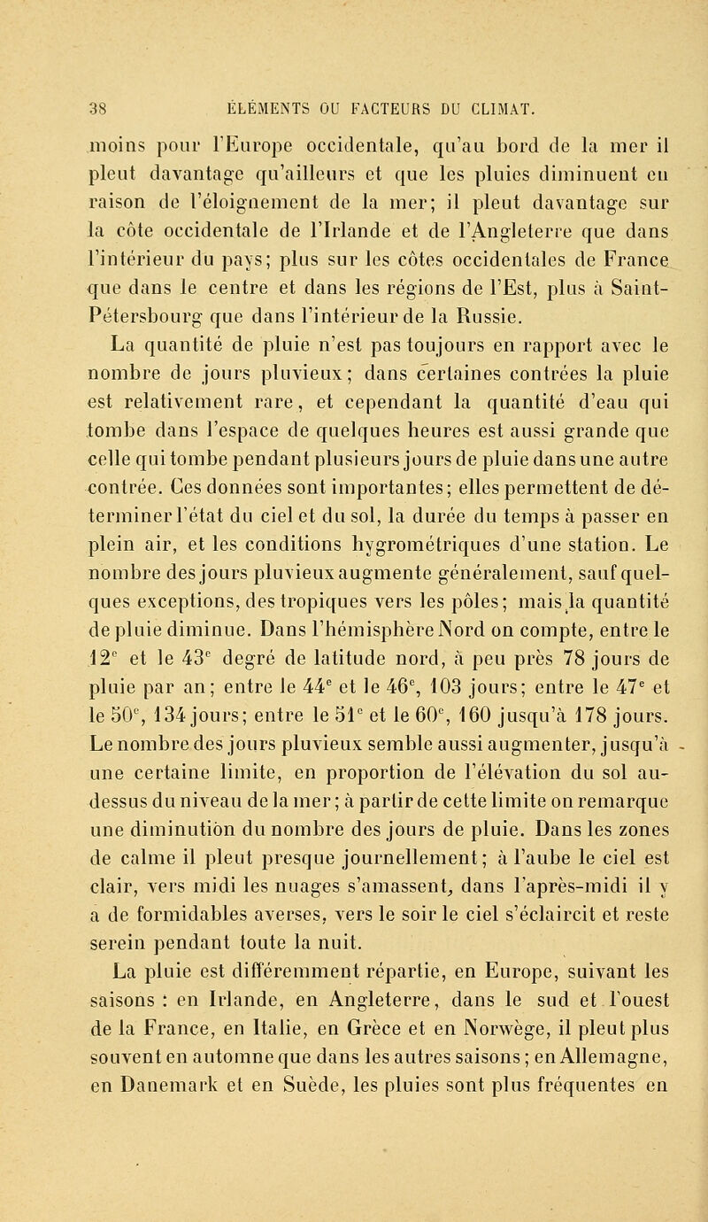 moins pour l'Europe occidentale, qu'au bord de la mer il pleut davantage qu'ailleurs et que les pluies diminuent en raison de l'éloignement de la mer; il pleut davantage sur la côte occidentale de l'Irlande et de l'Angleterre que dans l'intérieur du pays; plus sur les côtes occidentales de France que dans le centre et dans les régions de l'Est, plus à Saint- Pétersbourg que dans l'intérieur de la Russie. La quantité de pluie n'est pas toujours en rapport avec le nombre de jours pluvieux; dans certaines contrées la pluie est relativement rare, et cependant la quantité d'eau qui tombe dans l'espace de quelques heures est aussi grande que celle qui tombe pendant plusieurs jours de pluie dans une autre contrée. Ces données sont importantes; elles permettent de dé- terminer l'état du ciel et du sol, la durée du temps à passer en plein air, et les conditions hygrométriques d'une station. Le nombre des jours pluvieux augmente généralement, sauf quel- ques exceptions, des tropiques vers les pôles; mais la quantité de pluie diminue. Dans l'hémisphère Nord on compte, entre le ,12 et le 43'' degré de latitude nord, à peu près 78 jours de pluie par an; entre le 44^^ et le 46% 103 jours; entre le 47^ et le 50% 134 jours; entre le 51° et le 60% 160 jusqu'cà 178 jours. Le nombre des jours pluvieux semble aussi augmenter, jusqu'à - une certaine limite, en proportion de l'élévation du sol au- dessus du niveau de la mer ; à partir de cette limite on remarque une diminution du nombre des jours de pluie. Dans les zones de calme il pleut presque journellement; à l'aube le ciel est clair, vers midi les nuages s'amassent, dans l'après-midi il y a de formidables averses, vers le soir le ciel s'éclaircit et reste serein pendant toute la nuit. La pluie est difTéremment répartie, en Europe, suivant les saisons : en Irlande, en Angleterre, dans le sud et l'ouest de la France, en Italie, en Grèce et en Norwège, il pleut plus souvent en automne que dans les autres saisons; en Allemagne, en Danemark et en Suède, les pluies sont plus fréquentes en
