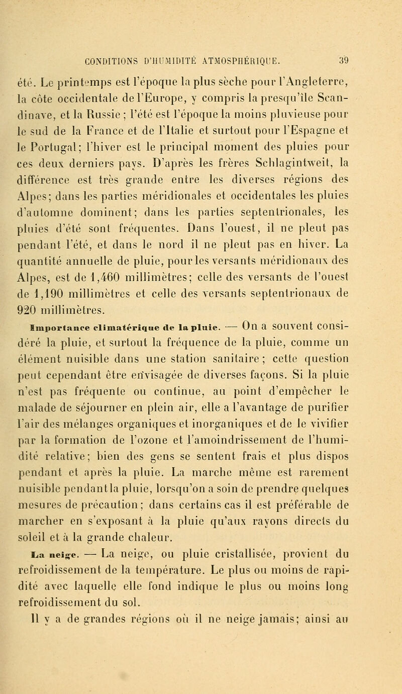été. Le printemps est l'époque la plus sèche pour l'Angleterre, la côte occidentale de l'Europe, y compris la presqu'île Scan- dinave, et la Russie ; l'été est l'époque la moins pluvieuse pour le sud de la France et de l'Italie et surtout pour l'Espagne et le Portugal; l'hiver est le principal moment des pluies pour ces deux derniers pays. D'après les frères Schlagintweit, la différence est très grande entre les diverses régions des Alpes; dans les parties méridionales et occidentales les pluies d'automne dominent; dans les parties septentrionales, les pluies d'été sont fréquentes. Dans l'ouest, il ne pleut pas pendant l'été, et dans le nord il ne pleut pas en hiver. La quantité annuelle de pluie, pour les versants méridionaux des Alpes, est de 1,460 millimètres; celle des versants de l'ouest de 1,190 millimètres et celle des versants septentrionaux de 920 millimètres. Importance climatériqiie de la pluie. — On a SOUVCUt Consi- déré la pluie, et surtout la fréquence de la pluie, comme un élément nuisible dans une station sanitaire; cette question peut cependant être envisagée de diverses façons. Si la pluie n'est pas fréquente ou continue, au point d'empêcher le malade de séjourner en plein air, elle a l'avantage de purifier Tair des mélanges organiques et inorganiques et de le vivifier par la formation de l'ozone et l'amoindrissement de l'humi- dité relative; bien des gens se sentent frais et plus dispos pendant et après la pluie. La marche même est rarement nuisible pcndantla pluie, lorsqu'on a soin de prendre quelques mesures de précaution; dans certains cas il est préférable de marcher en s'exposant à la pluie qu'aux rayons directs du soleil et à la grande chaleur. L.a neijçe. — La neige, ou pluie cristallisée, provient du refroidissement de la température. Le plus ou moins de rapi- dité avec laquelle elle fond indique le plus ou moins long refroidissement du sol. Il y a de grandes régions où il ne neige jamais; ainsi au