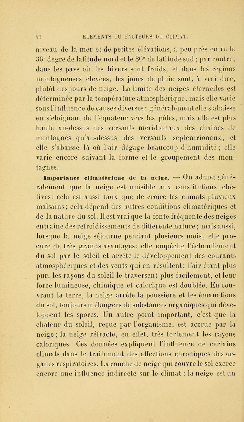 niveau de la mer et de petites élévations, à peu près entre le 36'' degré de latitude nord et le 30° de latitude sud; par contre, dans les pays où les hivers sont froids, et dans les régions montagneuses élevées, les jours de pluie sont, à vrai dire, plutôt des jours de neige. La limite des neiges éternelles est déterminée par la température atmosphérique, mais elle yarie sons l'influence de causes diverses ; généralement elle s'abaisse en s'éloignant de l'équateur vers les pôles, mais elle est plus haute au-dessus des versants méridionaux des chaînes de montagnes qu'au-dessus des versants septentrionaux, et elle s'abaisse là où l'air dégage beaucoup d'humidité; elle varie encore suivant la forme et le groupement des mon- tagnes. Importance cliinatériqiie de la ut-ige. ■— On admet géné- ralement que la neige est nuisible aux constitutions ché- tives; cela est aussi faux que de croire les climats pluvieux malsains; cela dépend des autres conditions climatériques et de la nature du sol. 11 est vrai que la fonte fréquente des neiges entraîne des refroidissements de différente nature ; mais aussi, lorsque la neige séjourne pendant plusieurs mois, elle pro- cure de très grands avantages; elle empêche réchauffement du sol par le soleil et arrête le développement des courants atmosphériques et des vents qui en résultent; l'air étant plus pur, les rayons du soleil le traversent plus facilement, et leur force lumineuse, chimique et calorique est doublée. En cou- vrant la terre, la neige arrête la poussière et les émanations du sol, toujours mélangées de substances organiques qui déve- loppent les spores. Un autre point important, c'est que la chaleur du soleil, reçue par l'organisme, est accrue par la neige ; la neige réfracte, en effet, très fortement les rayons caloriques. Ces données expliquent l'influence de certains climats dans le traitement des affections chroniques des or- ganes respiratoires. La couche de neige qui couvre le sol exerce encore une influence indirecte sur le climat : la neige est un