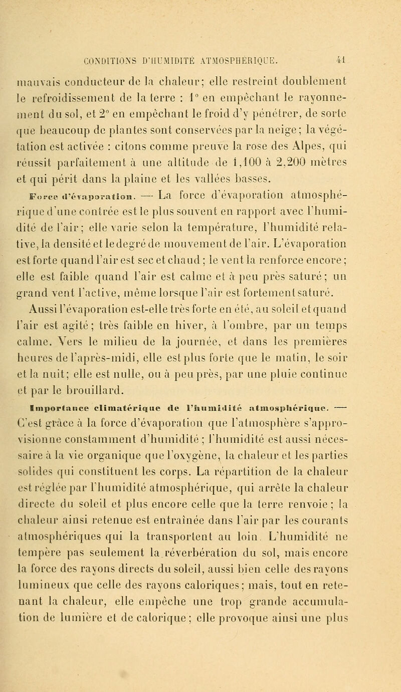 mauvais conducteur de la chaleur; elle restreint doublement le refroidissement de la terre : 1° en empêchant le rayonne- ment du soi, et '■2 en empêchant le froid d'y pénétrer, de sorte que beaucoup de plantes sont conservées par la neige; la végé- tation est activée : citons comme preuve la rose des Alpes, qui réussit parfaitement à une altitude de i,100 à 2,200 mètres et qui périt dans la plaine et les vallées basses. Force irévapoî-atioii. — La forcc d'évaporatiou atmosphé- rique d'une contrée est le plus souvent en rapport avec Thumi- dité de l'air; elle varie selon la température, l'humidité rela- tive, la densité et le degré de mouvement de l'air. L'évaporation est forte quand l'air est sec et chaud ; le vent la renforce encore ; elle est faible quand l'air est calme et à peu près saturé; un grand vent l'active, même lorsque l'air est fortement saturé. Aussi l'évaporation est-elle très forte en été, au soleil et quand l'air est agité; très faible en hiver, à l'ombre, par un temps calme. Vers le milieu de la journée, et dans les premières heures de l'après-midi, elle est plus forte que le matin, le soir et la nuit; elle est nulle, ou à peu près, par une pluie continue et par le brouillard. Importance cliniatérîqiie <le l'humidité atmosphérique. — C'est grâce à la force d'évaporation que l'atmosphère s'appro- visionne constamment d'humidité ; l'humidité est aussi néces- saire à la vie organique que l'oxygène, la chaleur et les parties solides qui constituent les corps. La répartition de la chaleur est réglée par l'humidité atmosphérique, qui arrête la chaleur directe du soleil et plus encore celle que la terre renvoie; la chaleur ainsi retenue est entraînée dans l'air par les courants atmosphériques qui la transportent au loin. L'humidité ne tempère pas seulement la réverbération du sol, mais encore la force des rayons directs du soleil, aussi bien celle des rayons lumineux que celle des rayons caloriques; mais, tout en rete- nant la chaleur, elle empêche une trop grande accumula- tion de lumière et de calorique ; elle provoque ainsi une plus