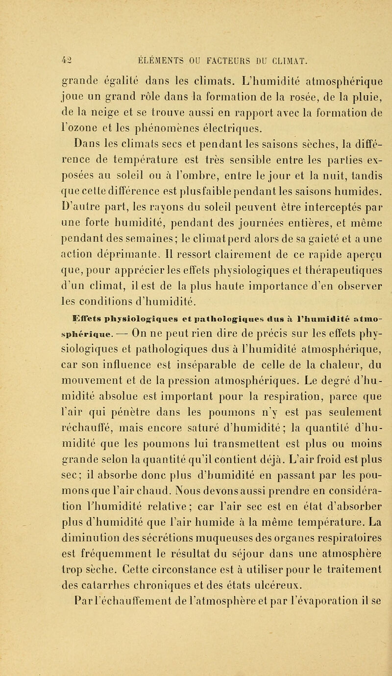 grande égalité dans les climats. L'humidité atmosphérique joue un grand rôle dans la formation de la rosée, de la pluie, de la neige et se trouve aussi en rapport avec la formation de l'ozone et les phénomènes électriques. Dans les climats secs et pendant les saisons sèches, la diffé- rence de température est très sensihle entre les parties ex- posées au soleil ou à l'ombre, entre le jour et la nuit, tandis que cette différence est plus faible pendant les saisons humides. D'autre part, les ravons du soleil peuvent être interceptés par une forte humidité, pendant des journées entières, et même pendant des semaines ; le climatperd alors de sa gaieté et a une action déprimante. Il ressort clairement de ce rapide aperçu que, pour apprécier les effets physiologiques et thérapeutiques d'un climat, il est de la plus haute importance d'en observer les conditions d'humidité. Effets physiologiques et patholog^iqoes dus à l'humidité atmo- sphérique. — On ne peut rien dire de précis sur les effets phy- siologiques et pathologiques dus à l'humidité atmosphérique, car son influence est inséparable de celle de la chaleur, du mouvement et de la pression atmosphériques. Le degré d'hu- midité absolue est important pour la respiration, parce que l'air qui pénètre dans les poumons n'y est pas seulement réchauffé, mais encore saturé d'humidité; la quantité d'hu- midité que les poumons lui transmettent est plus ou moins grande selon la quantité qu'il contient déjà. L'air froid est plus sec; il absorbe donc plus d'humidité en passant par les pou- mons que l'air chaud. Nous devons aussi prendre en considéra- tion rhumidité relative; car l'air sec est en état d'absorber plus d'humidité que l'air humide à la même température. La diminution des sécrétions muqueuses des organes respiratoires est fréquemment le résultat du séjour dans une atmosphère trop sèche. Cette circonstance est à utiliser pour le traitement des catarrhes chroniques et des états ulcéreux. Par réchauffement de l'atmosphère et par l'évaporation il se