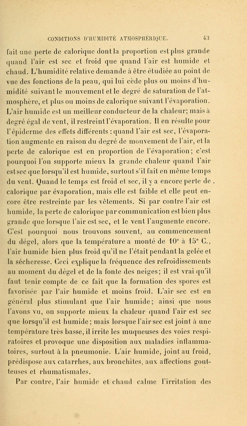 fait une perle de calorique dont la proportion est plus grande quand l'air est sec et froid que quand Tair est humide et chaud. L'humidité relative demande à être étudiée au point de vue des fonctions de la peau, qui lui cède plus ou moins d'hu- midité suivant le mouvement elle degré de saturation de l'at- mosphère, et plus ou moins de calorique suivant l'évaporation. L'air humide est un meilleur conducteur de la chaleur; mais à degré égal de vent, il restreint l'évaporation. Il en résulte pour l'épiderme des effets différents -.quand l'air est sec, l'évapora- tion augmente en raison du degré de mouvement de l'air, et la perte de calorique est en proportion de l'évaporation; c'est pourquoi l'on supporte mieux la grande chaleur quand l'air est sec que lorsqu'il est humide, surtout s'il fait en même temps du vent. Quand le temps est froid et sec, il y a encore perte de . calorique par évaporation, mais elle est faible et elle peut en- core être restreinte par les vêtements. Si par contre l'air est humide, la perte de calorique par communication est bien plus grande que lorsque l'air est sec, et le vent l'augmente encore. C'est pourquoi nous trouvons souvent, au commencement du dégel, alors que la température a monté de 10° à 15° C, l'air humide bien plus froid qu'il ne l'était pendant la gelée et la sécheresse. Ceci explique la fréquence des refroidissements au moment du dégel et de la fonte des neiges; il est vrai qu'il faut tenir compte de ce fait que la formation des spores est favorisée par l'air humide et moins froid. L'air sec est en général plus stimulant que l'air humide ; ainsi que nous l'avons vu, on supporte mieux la chaleur quand l'air est sec que lorsqu'il est humide; mais lorsque l'air sec est joint à une température très basse, il irrite les muqueuses des voies respi- ratoires et provoque une disposition aux maladies inflamma- toires, surtout à la pneumonie. L'air humide, joint au froid, prédispose aux catarrhes, aux bronchites, aux affections gout- teuses et rhumatismales. Par contre, l'air humide et chaud calme l'irritation des