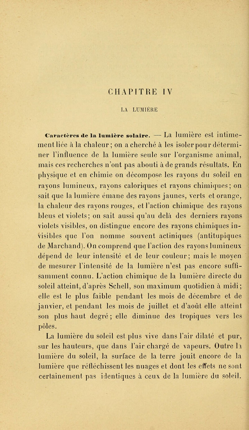 LA LUMIÈRE Caractères de la lumière solaire. —La lumière est intime- ment liée à la chaleur; on a cherché à les isoler pour détermi- ner l'influence de la lumière seule sur l'organisme animal, mais ces recherches n'ont pas abouti à de grands résultats. En physique et en chimie on décompose les rayons du soleil en rayons lumineux, rayons caloriques et rayons chimiques; on sait que la lumière émane des rayons jaunes, yerts et orange, la chaleur des rayons rouges, et l'action chimique des rayons bleus et yiolets; on sait aussi qu'au delà des derniers rayons violets visibles, on distingue encore des rayons chimiques in- visibles que l'on nomme souvent actiniques (antitupiques de Marchand). On comprend que l'action des rayons lumineux dépend de leur intensité et de leur couleur; mais le moyen de mesurer l'intensité de la lumière n'est pas encore suffi- samment connu. L'action chimique de la lumière directe du soleil atteint,d'après Schell, son maximum quotidien à midi; elle est le plus faible pendant les mois de décembre et de janvier, et pendant les mois de juillet et d'août elle atteint son plus haut degré ; elle diminue des tropiques vers les pôles. La lumière du soleil est plus vive dans l'air dilaté et pur, sur les hauteurs, que dans l'air chargé de vapeurs. Outre la lumière du soleil, la surface de la terre jouit encore de la lumière que réfléchissent les nuages et dont les effets ne sont certainement pas identiques à ceux de la lumière du soleil.