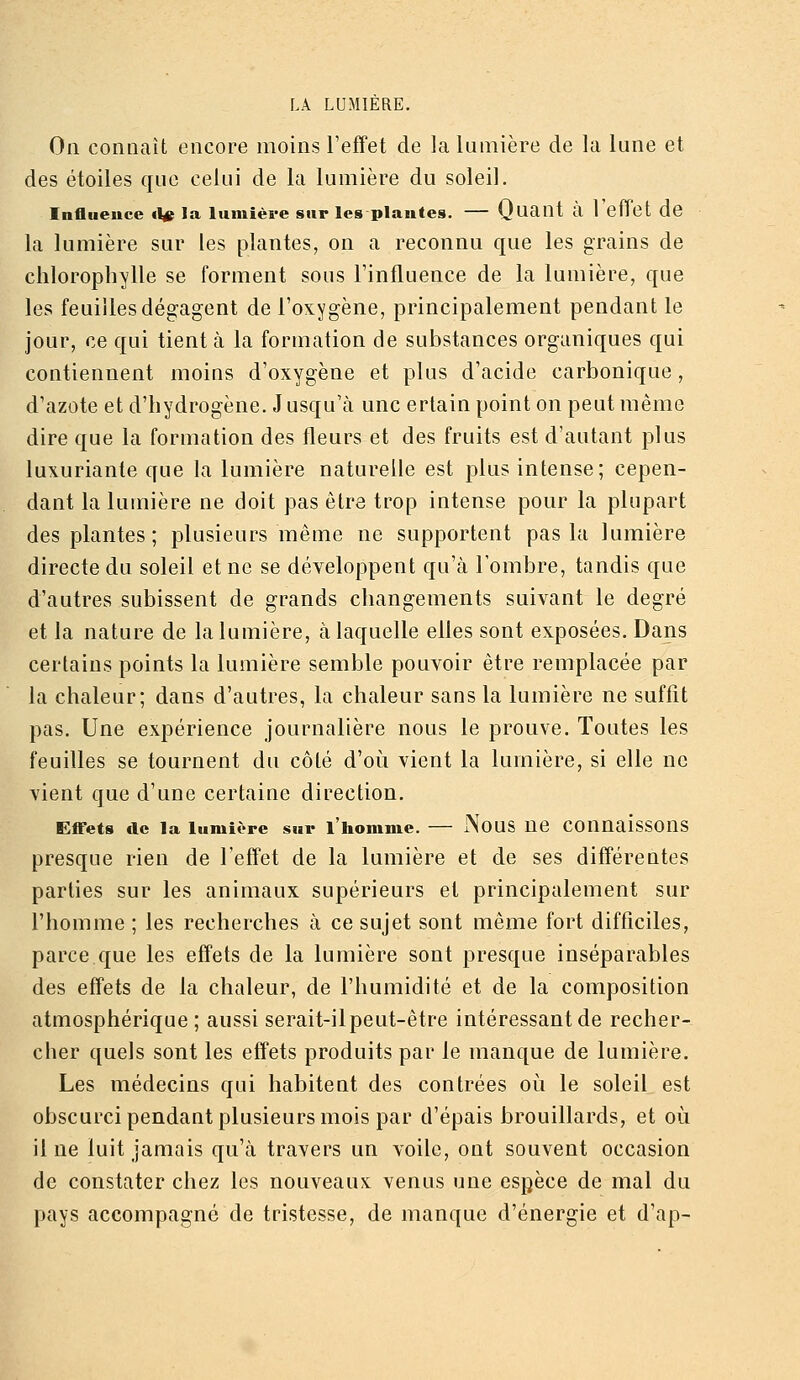 On connaît encore moins l'effet de la lumière de la lune et des étoiles que celui de la lumière du soleil. Influence <1^ la lumière sur les plantes. — (Juant a I eliet de la lumière sur les plantes, on a reconnu que les grains de chlorophylle se forment sous l'influence de la lumière, que les feuilles dégagent de l'oxygène, principalement pendant le jour, ce qui tient à la formation de substances organiques qui contiennent moins d'oxygène et plus d'acide carbonique, d'azote et d'hydrogène. Jusqu'à une ertain point on peut même dire que la formation des fleurs et des fruits est d'autant plus luxuriante que la lumière naturelle est plus intense; cepen- dant la lumière ne doit pas être trop intense pour la plupart des plantes ; plusieurs même ne supportent pas la lumière directe du soleil et ne se développent qu'à l'ombre, tandis que d'autres subissent de grands changements suivant le degré et la nature de la lumière, à laquelle elles sont exposées. Dans certains points la lumière semble pouvoir être remplacée par la chaleur; dans d'autres, la chaleur sans la lumière ne suffit pas. Une expérience journalière nous le prouve. Toutes les feuilles se tournent du côté d'où vient la lumière, si elle ne vient que d'une certaine direction. Effets de la lumière sur l'homme. — NoUS Ue Connaissons presque rien de l'effet de la lumière et de ses différentes parties sur les animaux supérieurs et principalement sur l'homme ; les recherches à ce sujet sont même fort difficiles, parce que les effets de la lumière sont presque inséparables des effets de la chaleur, de l'humidité et de la composition atmosphérique ; aussi serait-il peut-être intéressant de recher- cher quels sont les effets produits par le manque de lumière. Les médecins qui habitent des contrées où le soleil est obscurci pendant plusieurs mois par d'épais brouillards, et où il ne luit jamais qu'à travers un voile, ont souvent occasion de constater chez les nouveaux venus une espèce de mal du pays accompagné de tristesse, de manque d'énergie et d'ap-