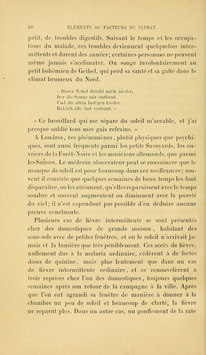petit, de troubles digestifs. Suivant le temps et les occupa- tions du malade, ces troubles deviennent quelquefois inter- mittents et durent des années; certaines personnes ne peuvent même jamais s'acclimater. On songe involontairement au petit bohémien de Geibel, qui perd sa santé et sa gaîté dans le climat brumeux du Nord. « Dieser Nebel driickt mich niedcr, Der die Sonne mir entfernt, Und die alten lust'gen Liedei' HaL'ich aile fast verlernt. » (( Ce brouillard qui me sépare du soleil m'accable, et j'ai presque oublié tous mes gais refrains. » A Londres, ces phénomènes , plutôt physiques que psychi- ques, sont aussi fréquents parmi les petits Savoyards, les ou- Yriers de la Forêt-Noire et les musiciens allemands, que parmi les Suisses. Le médecin observateur peut se convaincre que le manque de soleil est pour beaucoup dans ces souffrances ; sou- vent il constate que quelques semaines de beau temps les font disparaître, ou les atténuent, qu'cllesreparaissentavecle temps sombre et souvent augmentent ou diminuent avec la pureté du ciel; il n'est cependant pas possible d'en déduire aucune preuve concluante. Plusieurs cas de fièvre intermittente se sont présentés chez des domestiques de grande maison , habitant des sous-sols avec de petites fenêtres, et où le soleil n'arrivait ja- mais et la lumière que très péniblement. Ces accès de lièvre, nullement dus à la malaria ordinaire, cédèrent à de fortes doses de quinine, mais plus lentement que dans un cas de fièvre intermittente ordinaire, et se renouvelèrent <à trois reprises chez l'un des domestiques, toujours quelques semaines après son retour de la campagne h la ville. Après que l'on eut agrandi sa fenêtre de manière à donner à la chambre un peu de soleil et beaucoup de clarté, la fièvre ne reparut plus. Dans un autre cas, un gonflement de la rate