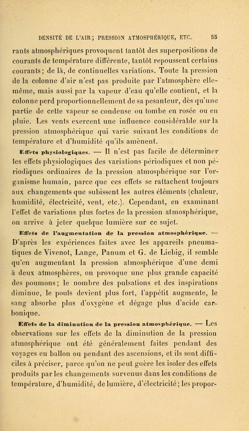 rants atmosphériques provoquent tantôt des superpositions de courants de température difîérente, tantôt repoussent certains courants; de là, de continuelles variations. Toute la pression de la colonne d'air n'est pas produite par l'atmosphère elle- même, mais aussi par la vapeur d'eau qu'elle contient, et la colonne perd proportionnellement de sa pesanteur, dès qu'une partie de cette vapeur se condense ou tombe en rosée ou en pluie. Les vents exercent une influence considérable sur la pression atmosphérique qui varie suivant les conditions de température et d'humidité qu'ils amènent. Effets physiologiques. — Il n'cst pas facile de déterminer les effets physiologiques des variations périodiques et non pé- riodiques ordinaires de la pression atmosphérique sur l'or- ganisme humain, parce que ces effets se rattachent toujours aux changements que subissent les autres éléments (chaleur, humidité, électricité, vent, etc.). Cependant, en examinant l'effet de variations plus fortes de la pression atmosphérique, on arrive à jeter quelque lumière sur ce sujet. Effets «le l'aug-menfation de la pression atmosphérique. — D'après les expériences faites avec les appareils pneuma- tiques de Vivenot, Lange, Panum et G. de Liebig, il semble qu'en augmentant la pression atmosphérique d'une demi à deux atmosphères, on provoque une plus grande capacité des poumons; le nombre des pulsations et des inspirations diminue, le pouls devient plus fort, l'appétit augmente, le sang absorbe plus d'oxygène et dégage plus d'acide car- bonique. Effets de la diminution de la pression atmosphérique. — LcS observations sur les effets de la diminution de la pression atmosphérique ont été généralement faites pendant des voyages en ballon ou pendant des ascensions, et ils sont diffi- ciles à préciser, parce qu'on ne peut guère les isoler des effets produits parles changements survenus dans les conditions de température, d'humidité, de lumière, d'électricité; les propor-