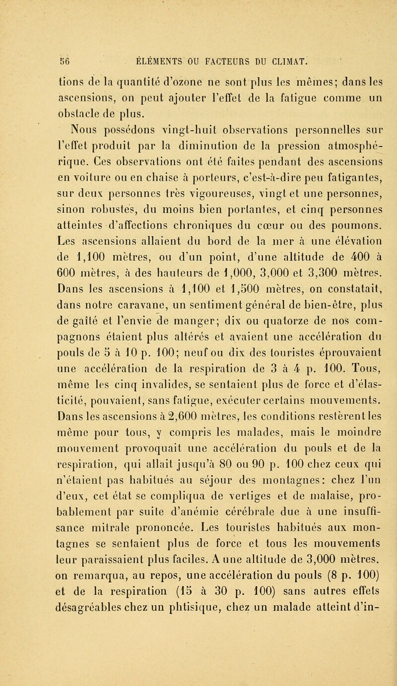 lions de la quantité d'ozone ne sont plus les mêmes; dans les ascensions, on peut ajouter l'efîet de la fatigue comme un obstacle de plus. Nous possédons vingt-huit observations personnelles sur l'effet produit par la diminution de la pression atmosphé- rique. Ces observations ont été faites pendant des ascensions en voiture ou en chaise à porteurs, c'est-à-dire peu fatigantes, sur deux personnes très vigoureuses, vingt et une personnes, sinon robustes, du moins bien portantes, et cinq personnes atteintes d'affections chroniques du cœur ou des poumons. Les ascensions allaient du bord de la mer à une élévation de 1,100 mètres, ou d'un point, d'une altitude de 400 à 600 mètres, à des hauleurs de 1,000, 3,000 et 3,300 mètres. Dans les ascensions à 1,100 et 1,500 mètres, on constatait, dans notre caravane, un sentiment général de bien-être, plus de gaîté et l'envie de manger; dix ou quatorze de nos com- pagnons étaient plus altérés et avaient une accélération du pouls de 5 à 10 p. 100; neuf ou dix des touristes éprouvaient une accélération de la respiration de 3 à 4 p. 100. Tous, même les cinq invalides, se sentaient plus de force et d'élas- ticité, pouvaient, sans fatigue, exécuter certains mouvements. Dans les ascensions à 2,600 mètres, les conditions restèrent les même pour tous, y compris les malades, mais le moindre mouvement provoquait une accélération du pouls et de la respiration, qui allait jusqu'à 80 ou 90 p. 100 chez ceux qui n'étaient pas habitués au séjour des montagnes: chez l'un d'eux, cet état se compliqua de vertiges et de malaise, pro- bablement par suite d'anémie cérébrale due à une insuffi- sance mitrale prononcée. Les touristes habitués aux mon- tagnes se sentaient plus de force et tous les mouvements leur paraissaient plus faciles. A une altitude de 3,000 mètres, on remarqua, au repos, une accélération du pouls (8 p. 100) et de la respiration (15 à 30 p. 100) sans autres effets désagréables chez un phtisique, chez un malade atteint d'in-