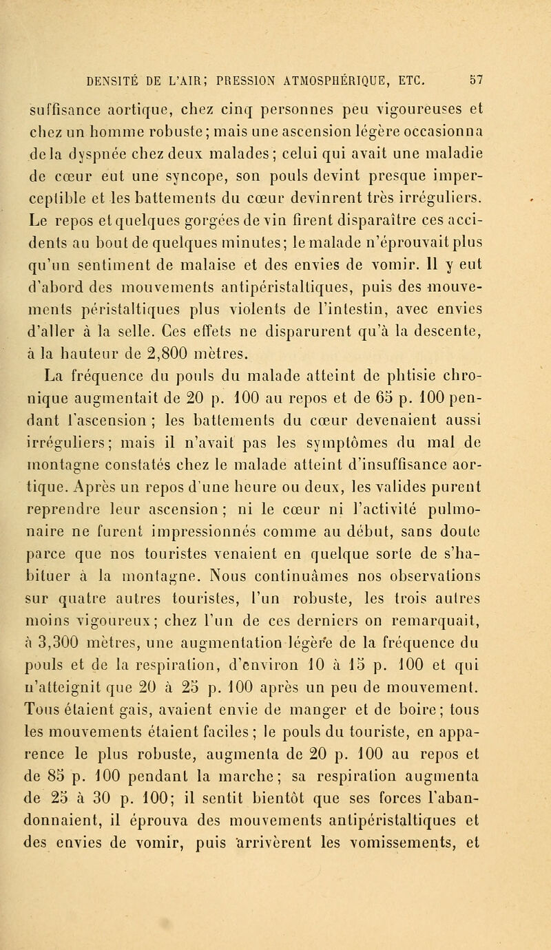 suffisance aortique, chez cinq personnes peu vigoureuses et chez un homme robuste ; mais une ascension légère occasionna delà dyspnée chez deux malades; celui qui avait une maladie de cœur eut une syncope, son pouls devint presque imper- ceptible et les battements du cœur devinrent très irréguliers. Le repos et quelques gorgées devin firent disparaître ces acci- dents au bout de quelques minutes; le malade n'éprouvait plus qu'un sentiment de malaise et des envies de vomir. 11 y eut d'abord des mouvements antipéristalliques, puis des mouve- ments péristaltiques plus violents de l'intestin, avec envies d'aller à la selle. Ces efîets ne disparurent qu'à la descente, à la hauteur de 2,800 mètres. La fréquence du pouls du malade atteint de phtisie chro- nique augmentait de 20 p. 100 au repos et de 65 p. 100 pen- dant l'ascension ; les battements du cœur devenaient aussi irréguhers; mais il n'avait pas les symptômes du mal de montagne constatés chez le malade atteint d'insuffisance aor- tique. Après un repos d'une heure ou deux, les valides purent reprendre leur ascension ; ni le cœur ni l'activité pulmo- naire ne furent impressionnés comme au début, sans doute parce que nos touristes venaient en quelque sorte de s'ha- bituer à la montagne. Nous continuâmes nos observations sur quatre autres touristes, l'un robuste, les trois autres moins vigoureux; chez l'un de ces derniers on remarquait, à 3,300 mètres, une augmentation légère de la fréquence du pouls et de la respiration, d'environ 10 à 15 p. 100 et qui n'atteignit que 20 à 25 p. 100 après un peu de mouvement. Tous étaient gais, avaient envie de manger et de boire; tous les mouvements étaient faciles ; le pouls du touriste, en appa- rence le plus robuste, augmenta de 20 p. 100 au repos et de 85 p. 100 pendant la marche; sa respiration augmenta de 25 à 30 p. 100; il sentit bientôt que ses forces l'aban- donnaient, il éprouva des mouvements antipéristaltiques et des envies de vomir, puis arrivèrent les vomissements, et
