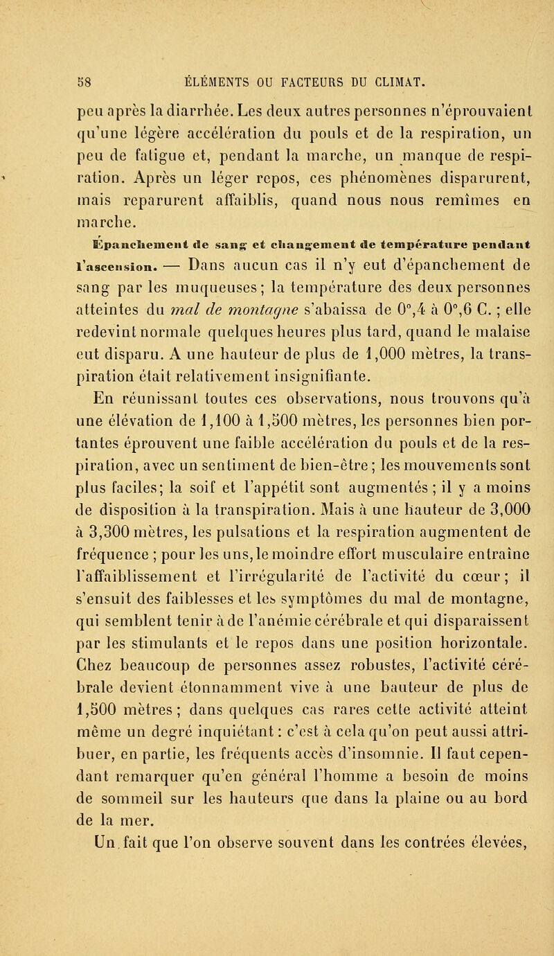 peu après la diarrhée. Les deux autres personnes n'éprouvaient qu'une légère accélération du pouls et de la respiration, un peu de fatigue et, pendant la marche, un manque de respi- ration. Après un léger repos, ces phénomènes disparurent, mais reparurent affaiblis, quand nous nous remîmes en marche. Épanclieineiit de sanis^ et cliaus^enient de température pendant l'ascension. — Daus aucuu cas il n'y eut d'épanchement de sang par les muqueuses; la température des deux personnes atteintes du mal de montagne s'abaissa de 0'',4 à 0°,6 C. ; elle redevint normale quelques heures plus tard, quand le malaise eut disparu. A une hauteur de plus de 1,000 mètres, la trans- piration était relativement insignifiante. En réunissant toutes ces observations, nous trouvons qu'à une élévation de 1,100 à 1,500 mètres, les personnes bien por- tantes éprouvent une faible accélération du pouls et de la res- piration, avec un sentiment de bien-être ; les mouvements sont plus faciles; la soif et l'appétit sont augmentés ; il y a moins de disposition à la transpiration. Mais à une hauteur de 3,000 à 3,300 mètres, les pulsations et la respiration augmentent de fréquence ; pour les uns,le moindre effort musculaire entraîne l'affaiblissement et l'irrégularité de l'activité du cœur ; il s'ensuit des faiblesses et les symptômes du mal de montagne, qui semblent tenir à de l'anémie cérébrale et qui disparaissent par les stimulants et le repos dans une position horizontale. Chez beaucoup de personnes assez robustes, l'activité céré- brale devient étonnamment vive à une hauteur de plus de 1,500 mètres; dans quelques cas rares cette activité atteint même un degré inquiétant : c'est à cela qu'on peut aussi attri- buer, en partie, les fréquents accès d'insomnie. Il faut cepen- dant remarquer qu'en général l'homme a besoin de moins de sommeil sur les hauteurs que dans la plaine ou au bord de la mer. Un,fait que l'on observe souvent dans les contrées élevées,