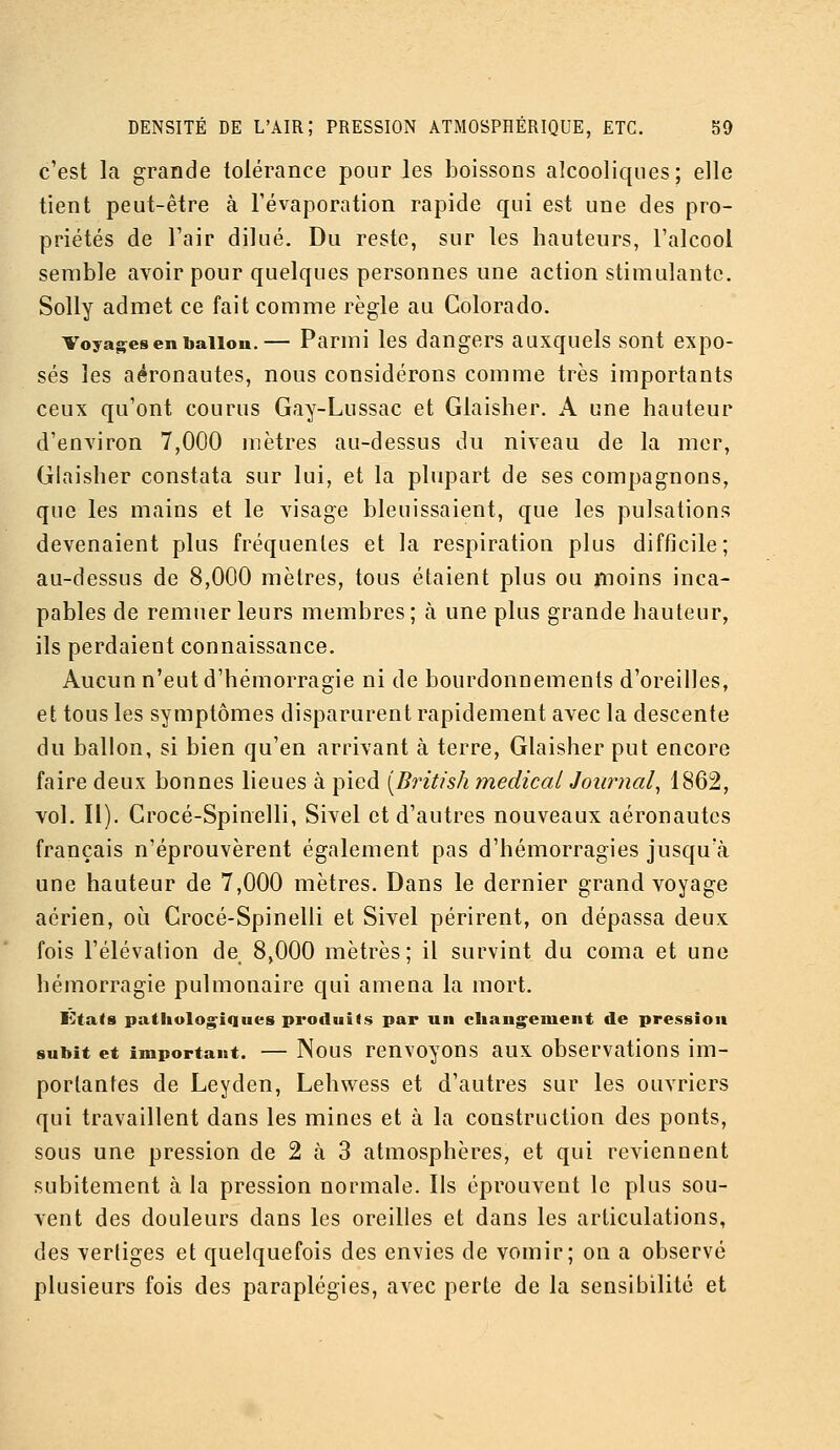 c'est la grande tolérance pour les boissons alcooliques; elle tient peut-être à Tévaporation rapide qui est une des pro- priétés de l'air dilué. Du reste, sur les hauteurs, l'alcool semble avoir pour quelques personnes une action stimulante, Solly admet ce fait comme règle au Colorado. Voyages en ballon.— Parmi les dangers auxquels sont expo- sés les aéronautes, nous considérons comme très importants ceux qu'ont courus Gay-Lussac et Glaisher. A une hauteur d'environ 7,000 mètres au-dessus du niveau de la mer, Glaisher constata sur lui, et la plupart de ses compagnons, que les mains et le A^isage bleuissaient, que les pulsations devenaient plus fréquentes et la respiration plus difficile; au-dessus de 8,000 mètres, tous étaient plus ou iTtioins inca- pables de remuer leurs membres ; à une plus grande hauteur, ils perdaient connaissance. Aucun n'eut d'hémorragie ni de bourdonnements d'oreilles, et tous les symptômes disparurent rapidement avec la descente du ballon, si bien qu'en arrivant à terre, Glaisher put eucore faire deux bonnes lieues à pied [British médical Journal^ 1862, vol. II). Crocé-Spinelli, Sivel et d'autres nouveaux aéronautes français n'éprouvèrent également pas d'hémorragies jusqu'à une hauteur de 7,000 mètres. Dans le dernier grand voyage aérien, où Crocé-Spinelli et Sivel périrent, on dépassa deux fois l'élévation de 8,000 mètres; il survint du coma et une hémorragie pulmonaire qui amena la mort. li^tats pathologiques produits par un changement de pression subit et important. — Nous renvoyous aux observatious im- portantes de Leyden, Lehwess et d'autres sur les ouvriers qui travaillent dans les mines et à la construction des ponts, sous une pression de 2 à 3 atmosphères, et qui reviennent subitement à. la pression normale. Ils éprouvent le plus sou- vent des douleurs dans les oreilles et dans les articulations, des vertiges et quelquefois des envies de vomir; on a observé plusieurs fois des paraplégies, avec perle de la sensibilité et