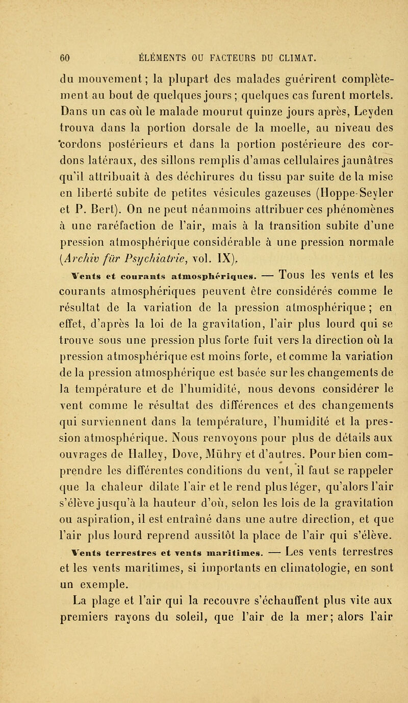 du mouvement; la plupart des malades guérirent complète- ment au bout de quelques jours ; quelques cas furent mortels. Dans un cas oii le malade mourut quinze jours après, Leyden trouva dans la portion dorsale de la moelle, au niveau des 'cordons postérieurs et dans la portion postérieure des cor- dons latéraux, des sillons remplis d'amas cellulaires jaunâtres qu'il attribuait à des déchirures du tissu par suite delà mise en liberté subite de petites vésicules gazeuses (Hoppe-Seyler et P. Bert). On ne peut néanmoins attribuer ces phénomènes à une raréfaction de l'air, mais à la transition subite d'une pression atmosphérique considérable à une pression normale [Archiv fur Psychiatrie, vol. IX), Vents et courants atmosphériques. — TouS IcS VCUts et IcS courants atmosphériques peuvent être considérés comme le résultat de la variation de la pression atmosphérique ; en effet, d'après la loi de la gravitation, l'air plus lourd qui se trouve sous une pression plus forte fuit vers la direction oij la pression atmosphérique est moins forte, et comme la variation de la pression atmosphérique est basée sur les changements de la température et de l'humidité, nous devons considérer le vent comme le résultat des différences et des changements qui surviennent dans la température, l'humidité et la pres- sion atmosphérique. Nous renvoyons pour plus de détails aux ouvrages de Halley, Dove, Mûhry et d'autres. Pour bien com- prendre les différentes conditions du vent, il faut se rappeler que la chaleur dilate l'air et le rend plus léger, qu'alors l'air s'élève jusqu'à la hauteur d'où, selon les lois de la gravitation ou aspiration, il est entraîné dans une autre direction, et que l'air plus lourd reprend aussitôt la place de l'air qui s'élève. Vents terrestres et vents maritimes. — LeS VCUts terrestres et les vents maritimes, si importants en climatologie, en sont un exemple. La plage et l'air qui la recouvre s'échauffent plus vite aux premiers rayons du soleil, que l'air de la mer; alors l'air