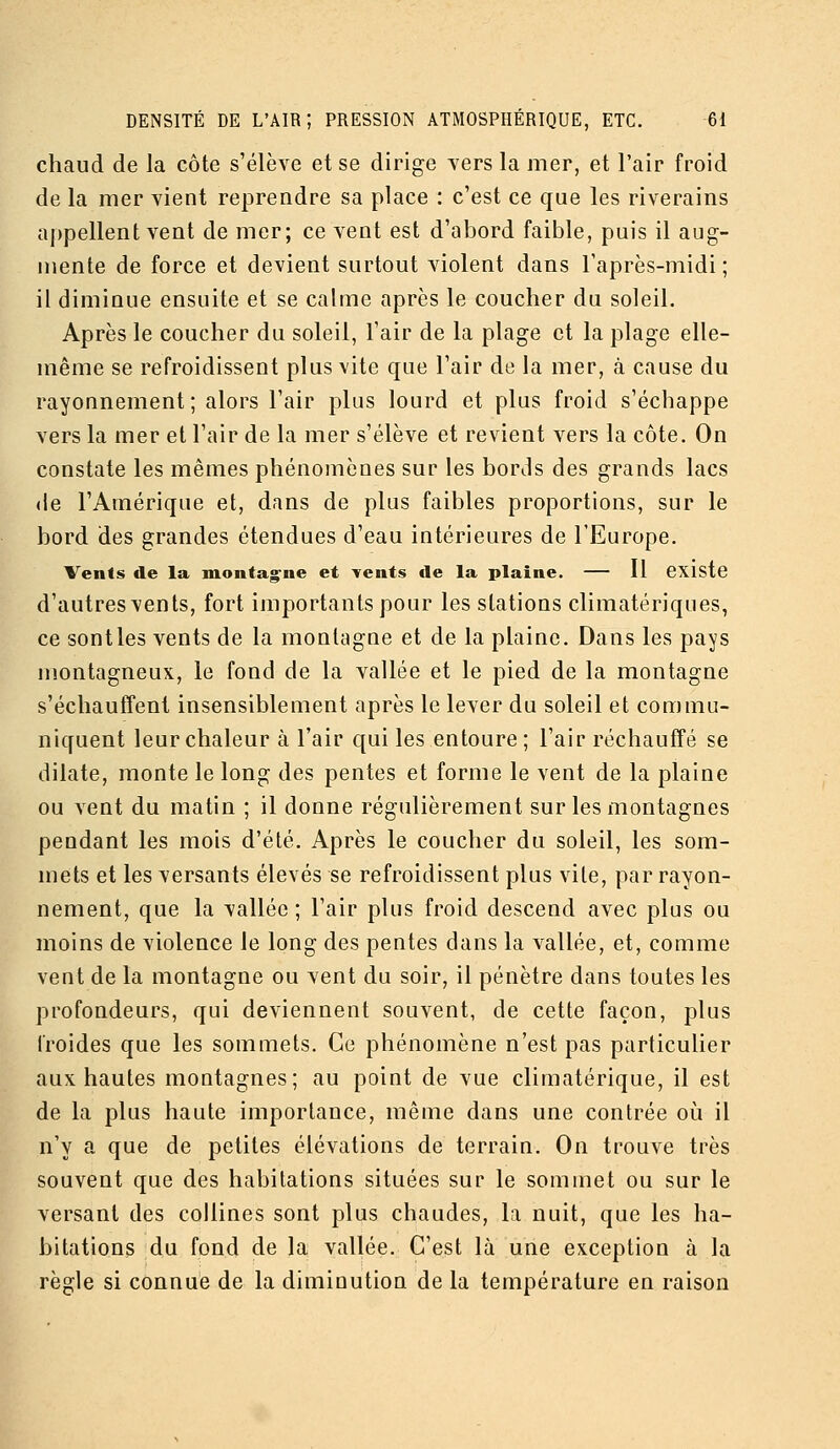 chaud de la côte s'élève et se dirige vers la mer, et l'air froid de la mer vient reprendre sa place : c'est ce que les riverains a])pellent vent de mer; ce vent est d'abord faible, puis il aug- mente de force et devient surtout violent dans l'après-midi ; il diminue ensuite et se calme après le coucher du soleil. Après le coucher du soleil, l'air de la plage et la plage elle- même se refroidissent plus vite que l'air de la mer, à cause du rayonnement ; alors l'air plus lourd et plus froid s'échappe vers la mer et l'air de la mer s'élève et revient vers la côte. On constate les mêmes phénomènes sur les bords des grands lacs (le l'Amériqne et, dans de plus faibles proportions, sur le bord des grandes étendues d'eau intérieures de l'Europe. Vents de la montag^ne et Tents de la plaine. — 11 CXlstc d'autresvents, fort importants pour les stations climatériques, ce senties vents de la montagne et de la plaine. Dans les pays montagneux, le fond de la vallée et le pied de la montagne s'échautTent insensiblement après le lever du soleil et commu- niquent leur chaleur à l'air qui les entoure; l'air réchauffé se dilate, monte le long des pentes et forme le vent de la plaine ou vent du matin ; il donne régulièrement sur les montagnes pendant les mois d'été. Après le coucher du soleil, les som- mets et les versants élevés se refroidissent plus vile, par rayon- nement, que la vallée ; l'air plus froid descend avec plus ou moins de violence le long des pentes dans la vallée, et, comme vent de la montagne ou vent du soir, il pénètre dans toutes les profondeurs, qui deviennent souvent, de cette façon, plus froides que les sommets. Ce phénomène n'est pas particulier aux hautes montagnes; au point de vue climatérique, il est de la plus haute importance, même dans une contrée où il n'y a que de petites élévations de terrain. On trouve très souvent que des habitations situées sur le sommet ou sur le versant des collines sont plus chaudes, la nuit, que les ha- bitations du fond de la vallée. C'est là une exception à la règle si connue de la diminution de la température en raison