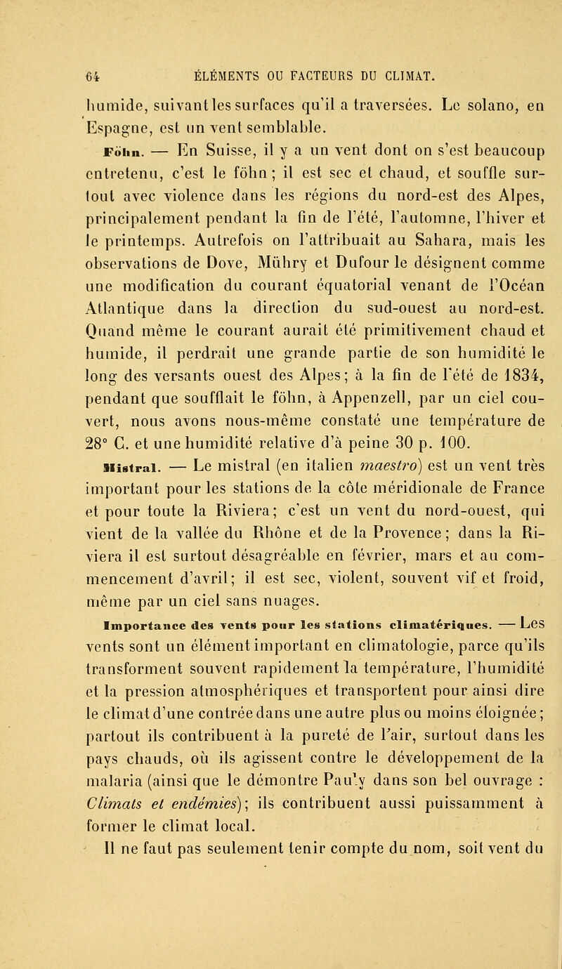 humide, suivantlessurfaces qu'il a traversées. Le solano, en Espagne, est un vent semblable. Foiin. — En Suisse, il y a un vent dont on s'est beaucoup entretenu, c'est le fôhn; il est sec et chaud, et souffle sur- tout avec violence dans les régions du nord-est des Alpes, principalement pendant la fin de l'été, l'automne, l'hiver et le printemps. Autrefois on l'attribuait au Sahara, mais les observations de Dove, Mùhry et Dufour le désignent comme une modification du courant équatorial venant de l'Océan Atlantique dans la direction du snd-ouest au nord-est. Quand même le courant aurait été primitivement chaud et humide, il perdrait une grande partie de son humidité le long des versants ouest des Alpes; à la fin de Tété de 1834, pendant que soufflait le fôhn, à Appenzell, par un ciel cou- vert, nous avons nous-même constaté une température de 28° C. et une humidité relative d'à peine 30 p. 100. iiistrai. — Le mistral (en italien maestro) est un vent très important pour les stations de la côte méridionale de France et pour toute la Riviera; c'est un vent du nord-ouest, qui vient de la vallée du Rhône et de la Provence ; dans la Ri- viera il est surtout désagréable en février, mars et au com- mencement d'avril; il est sec, violent, souvent vif et froid, même par un ciel sans nuages. Importance des Tents pour les stations climatériques. — LcS vents sont un élément important en climatologie, parce qu'ils transforment souvent rapidement la température, l'humidité et la pression atmosphériques et transportent pour ainsi dire le climat d'une contrée dans une autre plus ou moins éloignée ; partout ils contribuent à la pureté de Tair, surtout dans les pays chauds, où ils agissent contre le développement de la malaria (ainsi que le démontre Pau'y dans son bel ouvrage : Climats et endémies); ils contribuent aussi puissamment à former le climat local. ' 11 ne faut pas seulement tenir compte du nom, soit vent du
