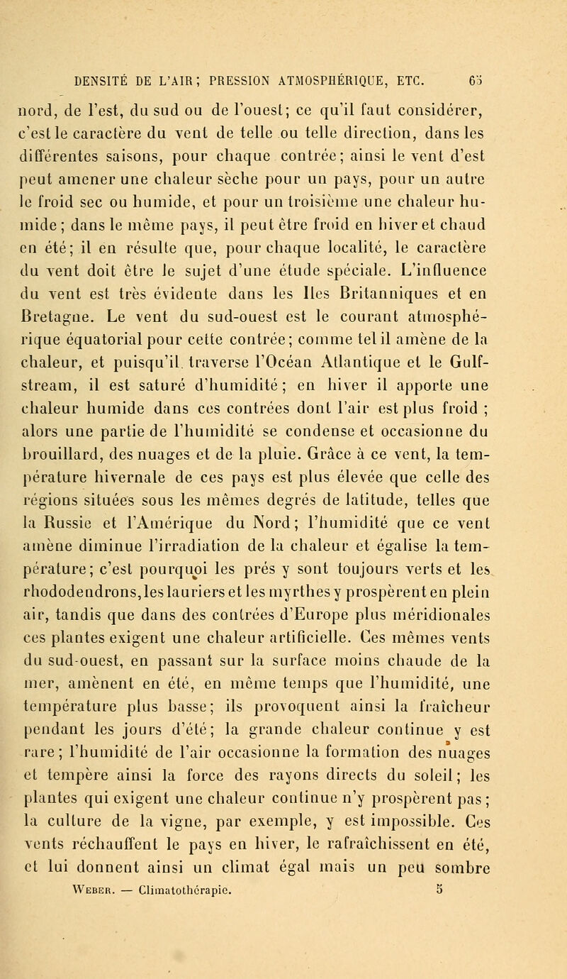 nord, de l'est, du sud ou de l'ouest; ce qu'il faut considérer, c'est le caractère du Ycnt de telle ou telle direction, dans les différentes saisons, pour chaque contrée; ainsi lèvent d'est peut amener une chaleur sèche pour un pays, pour un autre le froid sec ou humide, et pour un troisième une chaleur hu- mide ; dans le même pays, il peut être froid en hiver et chaud en été; il en résulte que, pour chaque localité, le caractère du yent doit être le sujet d'une étude spéciale. L'influence du yent est très évidente dans les Iles Britanniques et en Bretagne. Le vent du sud-ouest est le courant atmosphé- rique équatorial pour cette contrée; comme tel il amène de la chaleur, et puisqu'il traverse l'Océan Atlantique et le Gulf- stream, il est saturé d'humidité; en hiver il apporte une chaleur humide dans ces contrées dont l'air est plus froid ; alors une partie de l'humidité se condense et occasionne du brouillard, des nuages et de la pluie. Grâce à ce vent, la tem- pérature hivernale de ces pays est plus élevée que celle des régions situées sous les mêmes degrés de latitude, telles que la Russie et l'Amérique du Nord; l'humidité que ce vent amène diminue l'irradiation de la chaleur et égalise la tem- pérature; c'est pourquoi les prés y sont toujours verts et les rhododendrons, les lauriers et les myrthes y prospèrent eu plein air, tandis que dans des contrées d'Europe plus méridionales ces plantes exigent une chaleur artificielle. Ces mêmes vents du sud-ouest, en passant sur la surface moins chaude de la mer, amènent en été, en même temps que l'humidité, une température plus basse; ils provoquent ainsi la fraîcheur pendant les jours d'été; la grande chaleur continue y est rare; l'humidité de l'air occasionne la formation des nuages et tempère ainsi la force des rayons directs du soleil; les plantes qui exigent une chaleur continue n'y prospèrent pas; la culture de la vigne, par exemple, y est impossible. Ces vents réchauffent le pays en hiver, le rafraîchissent en été, et lui donnent ainsi un climat égal mais un peu sombre Weber. — Climatothcrapic. 5