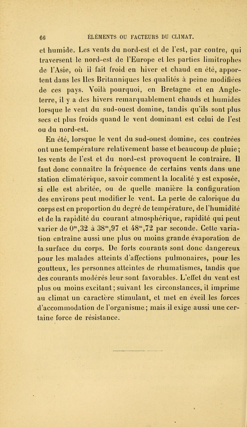 et humide. Les vents du oord-est et de l'est, par contre, qui traversent le nord-est de l'Europe et les parties limitrophes de l'Asie, où il fait froid en hiver et chaud en été, appor- tent dans les lies Britanniques les qualités à peine modifiées de ces pays. Voilà pourquoi, en Bretagne et en Angle- terre, il y a des hivers remarquablement chauds et humides lorsque le vent du sud-ouest domine, tandis qu'ils sont plus secs et plus froids quand le vent dominant est celui de l'est ou du nord-est. En été, lorsque le vent du sud-ouest domine, ces contrées ont une température relativement basse et beaucoup de pluie; les vents de l'est et du nord-est provoquent le contraire. Il faut donc connaître la fréquence de certains vents dans une station climatérique, savoir comment la localité y est exposée, si elle est abritée, ou de quelle manière la configuration des environs peut modifier le vent. La perte de calorique du corps est en proportion du degré de température, de l'humidité et de la rapidité du courant atmosphérique, rapidité qui peut varier de 0^,32 à SS^'jQT et 48'^,72 par seconde. Cette varia- tion entraîne aussi une plus ou moins grande évaporation de la surface du corps. De forts courants sont donc dangereux, pour les malades atteints d'affections pulmonaires, pour les goutteux, les personnes atteintes de rhumatismes, tandis que des courants modérés leur sont favorables. L'effet du vent est plus ou moins excitant ; suivant les circonstances, il imprime au climat un caractère stimulant, et met en éveil les forces d'accommodation de l'organisme; mais il exige aussi une cer- taine force de résistance.