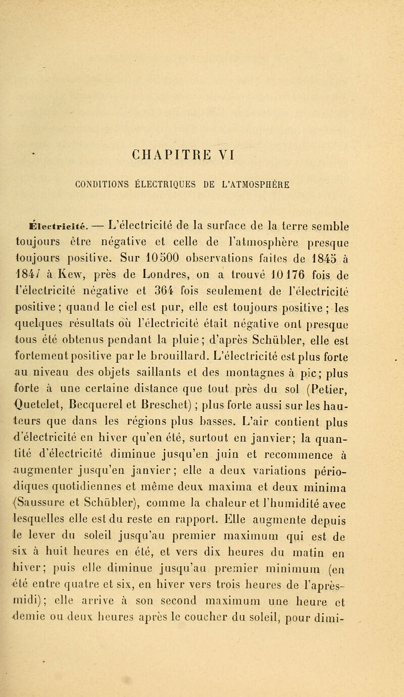 CONDITIONS ÉLECTRIQUES DE L'ATMOSPHÈRE Électricité. — L'électricité de la surface de la terre semble toujours être négative et celle de l'atmosphère presque toujours positive. Sur 10500 observations faites de 1845 à 184/ à Kew, près de Londres, on a trouvé 10176 fois de l'électricité négative et 364 fois seulement de l'électricité positive ; quand le ciel est pur, elle est toujours positive ; les quelques résultats où l'électricité était négative ont presque tous été obtenus pendant la pluie; d'après Schùbler, elle est fortement positive parle brouillard. L'électricité est plus forte ^u niveau des objets saillants et des montagnes à pic; plus forte à une certaine distance que tout près du sol (Petier, Quetelet, Becquerel et Breschet) ; plus forte aussi sur les hau- teurs que dans les régions plus basses. L'air contient plus -d'électricité en hiver qu'en été, surtout en janvier; la quan- tité d'électricité diminue jusqu'en juin et recommence à augmenter jusqu'en janvier; elle a deux variations pério- diques quotidiennes et même deux, maxima et deux minima (Saussure et Schùbler), comme la chaleur et l'humidité avec lesquelles elle est du reste en rapport. Elle augmente depuis le lever du soleil jusqu'au premier maximum qui est de six à huit heures en été, et vers dix heures du matin en hiver; puis elle diminue jusqu'au premier minimum (en été entre quatre et six, en hiver vers trois heures de l'après- midi); elle arrive à son second maximum une heure et demie ou deux heures après le coucher du soleil, pour dimi-