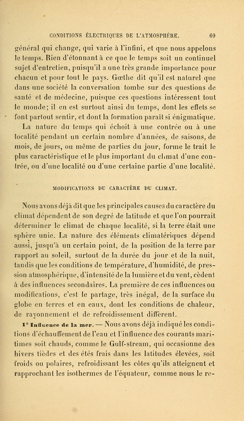 général qui change, qui varie à l'infini, et que nous appelons le temps. Rien d'étonnant à ce que le temps soit un continuel sujet d'entretien, puisqu'il a une très grande importance pour chacun et pour tout le pays. Gœtlie dit qu'il est naturel que dans une société la conversation tombe sur des questions de santé et de médecine, puisque ces questions intéressent tout le monde; il en est surtout ainsi du temps, dont les effets se font partout sentir, et dont la formation paraît si énigmatique. La nature du temps qui échoit à une contrée ou à une localité pendant un certain nombre d'années, de saisons, de mois, de jours, ou même de parties du jour, forme le trait le plus caractéristique et le plus important du cJimat d'une con- trée, ou d'une localité ou d'une certaine partie d'une localité. MODIFICATIONS DU CARACTÈRE DU CLIMAT. Nous avons déjà dit que les principales causes du caractère du climat dépendent de son degré de latitude et que l'on pourrait déterminer le climat de chaque localité, si la terre était une sphère unie, La nature des éléments climatériques dépend aussi, jusqu'à un certain point, de la position de la terre par rapport au soleil, surtout de la durée du jour et de la nuit, tandis que les conditions de température, d'humidité, de pres- sion atmosphérique, d'intensité de la lumière et du vent, cèdent à des influences secondaires. La première de ces influences ou modifications, c'est le partage, très inégal, delà surface du globe en terres et en eaux, dont les conditions de chaleur, de rayonnement et de refroidissement diffèrent. 1° Influence «le la mer. — Nous avons déjà indiqué Ics Condi- tions d'échauffement de l'eau et l'influence des courants mari- times soit chauds, comme le Gulf-stream, qui occasionne des hivers tièdes et des étés frais dans les latitudes élevées, soit froids ou polaires, refroidissant les côtes qu'ils atteignent et rapprochant les isothermes de l'équateur, comme nous le re-