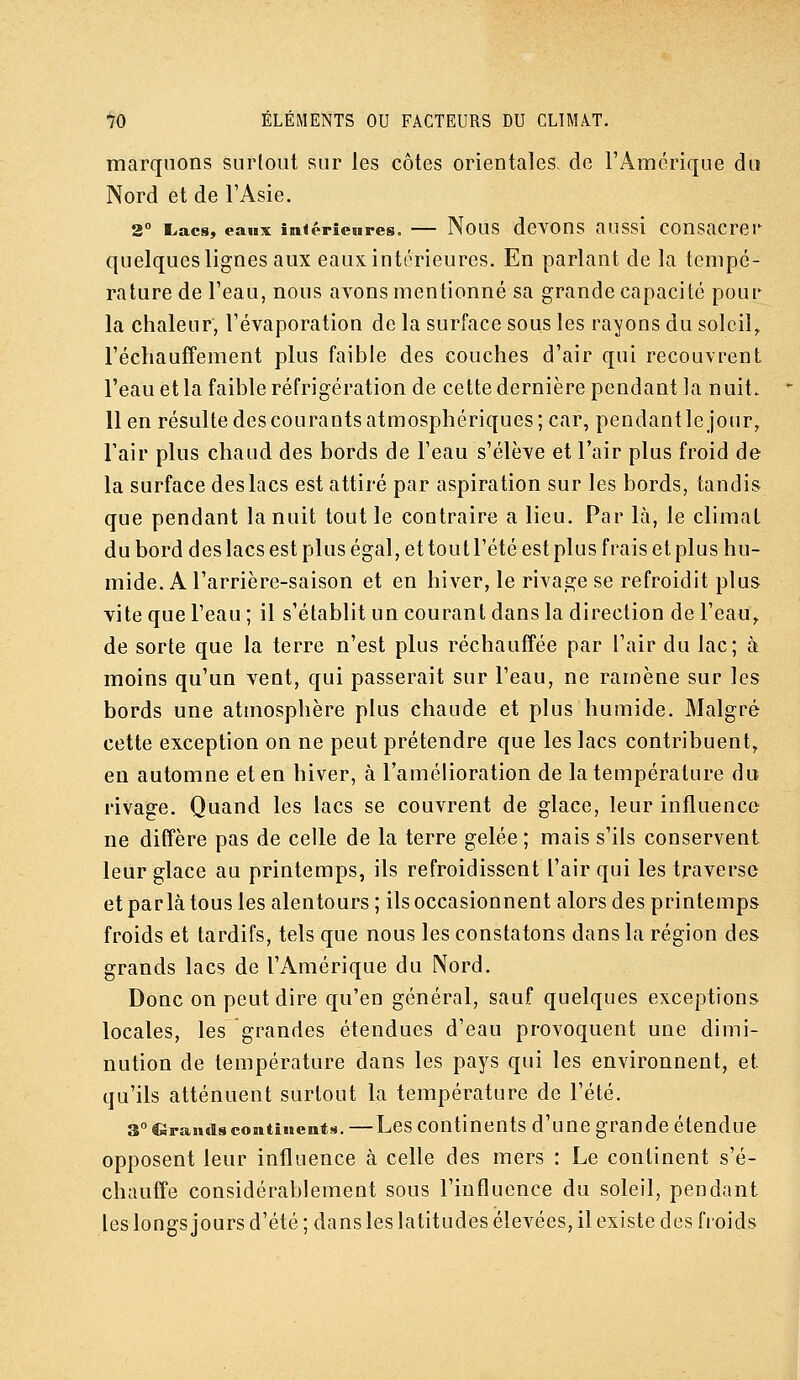 marquons surtout sur les côtes orientales, de l'Amérique du Nord et de l'Asie. 2° L.ac8, eaux inférieures. — Nous devons aussi consacrer quelques lignes aux eaux intérieures. En parlant de la tempé- rature de l'eau, nous avons mentionné sa grande capacité pour la chaleur, l'évaporation de la surface sous les rayons du soleil, réchauffement plus faible des couches d'air qui recouvrent l'eau et la faible réfrigération de cette dernière pendant la nuit, lien résulte des courants atmosphériques; car, pendant le jour, l'air plus chaud des bords de l'eau s'élève et l'air plus froid de la surface des lacs est attiré par aspiration sur les bords, tandis que pendant la nuit tout le coutraire a lieu. Par là, le climat du bord des lacs est plus égal, et tout l'été est plus frais et plus hu- mide. A l'arrière-saison et en hiver, le rivage se refroidit plus vite que l'eau ; il s'établit un courant dans la direction de l'ean,. de sorte que la terre n'est plus réchauffée par l'air du lac; à moins qu'un vent, qui passerait sur l'eau, ne ramène sur les bords une atmosphère plus chaude et plus humide. Malgré cette exception on ne peut prétendre que les lacs contribuent, en automne et en hiver, à l'amélioration de la température du rivage. Quand les lacs se couvrent de glace, leur influence ne diffère pas de celle de la terre gelée ; mais s'ils conservent leur glace au printemps, ils refroidissent l'air qui les traverse et parla tous les alentours ; ils occasionnent alors des printemps froids et tardifs, tels que nous les constatons dans la région des grands lacs de l'Amérique du Nord. Donc on peut dire qu'en général, sauf quelques exceptions locales, les grandes étendues d'eau provoquent une dimi- nution de température dans les pays qui les environnent, et qu'ils atténuent surtout la température de l'été. 3° lâraiidscontinents. —Lcs coutinents d'uuc grande étendue opposent leur influence à celle des mers : Le continent s'é- chauffe considérablement sous l'influence du soleil, pendant leslongs jours d'été ; dans les latitudes élevées, il existe des froids
