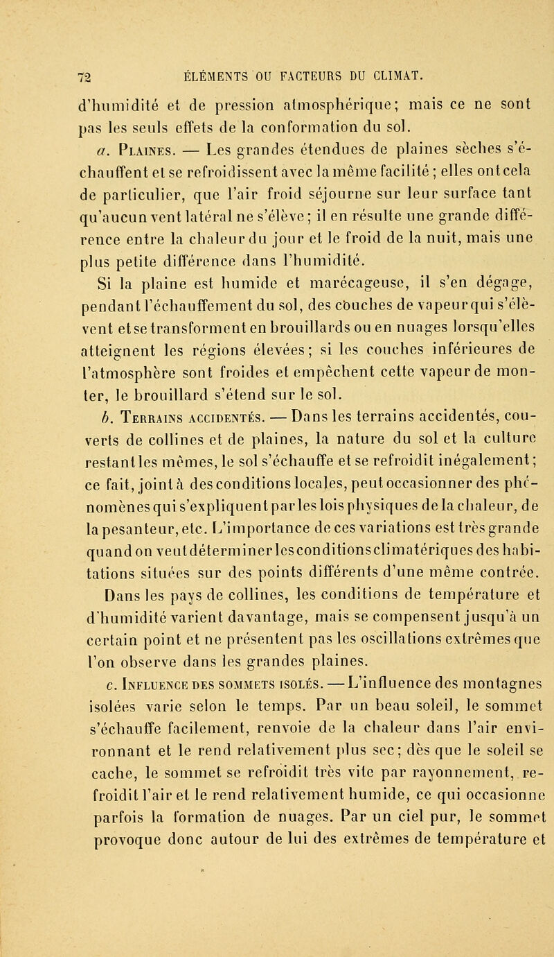 d'humidité et de pression atmosphérique; mais ce ne sont pas les seuls effets de la conformation du sol. a. Plaines. — Les grandes étendues de plaines sèches s'é- chauffent et se refroidissent avec la même facilité; elles ont cela de particulier, que l'air froid séjourne sur leur surface tant qu'aucun vent latéral ne s'élève ; il en résulte une grande diffé- rence entre la chaleur du jour et le froid de la nuit, mais une plus petite différence dans l'humidité. Si la plaine est humide et marécageuse, il s'en dégage, pendant réchauffement du sol, des cbuches de vapeurqui s'élè- vent etse transforment en brouillards ou en nuages lorsqu'elles atteignent les régions élevées; si les couches inférieures de l'atmosphère sont froides et empêchent cette vapeur de mon- ter, le brouillard s'étend sur le sol. h. Terrains accidentés. — Dans les terrains accidentés, cou- verts de collines et de plaines, la nature du sol et la culture restant les mêmes, le sol s'échauffe et se refroidit inégalement; ce fait, joint à desconditionslocales,peutoccasionner des phé- nomènes qui s'expliquent parles lois physiques de la chaleur, de la pesanteur, etc. L'importance de ces variations est très grande quand on veut déterminer les conditions climatériques des habi- tations situées sur des points différents d'une même contrée. Dans les pays de collines, les conditions de température et d'humidité varient davantage, mais se compensent jusqu'à un certain point et ne présentent pas les oscillations extrêmes que l'on observe dans les grandes plaines. c. Influence DES sommets isolés. —L'influence des montagnes isolées varie selon le temps. Par un beau soleil, le sommet s'échauffe facilement, renvoie de la chaleur dans l'air envi- ronnant et le rend relativement plus sec; dès que le soleil se cache, le sommet se refroidit très vite par rayonnement, re- froidit l'air et le rend relativement humide, ce qui occasionne parfois la formation de nuages. Par un ciel pur, le sommet provoque donc autour de lui des extrêmes de température et