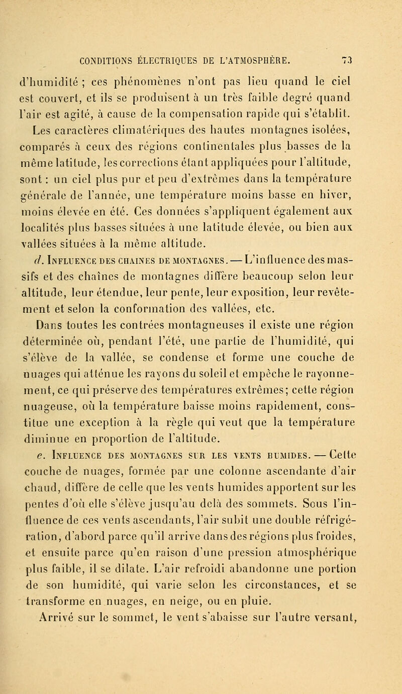 d'iiumidilé ; ces phénomènes n'ont pas lieu quand le ciel est couvert, et ils se produisent à un très faible degré quand l'air est agile, à cause de la compensation rapide qui s'établit. Les caractères climatériques des hautes montagnes isolées, comparés à ceux des régions continentales plus basses de la même latitude, les corrections étant appliquées pour l'altitude, sont : un ciel plus pur et peu d'extrêmes dans la température générale de l'année, une température moins basse en hiver, moins élevée en été. Ces données s'appliquent également aux localités plus basses situées à une latitude élevée, ou bien aux vallées situées à la même altitude. d. Influeînce DES CHAINES DE MONTAGNES. — L'influcuce dcs mas- sifs et des chaînes de montagnes diffère beaucoup selon leur altitude, leur étendue, leur pente, leur exposition, leur revête- ment et selon la conformation des vallées, etc. Dans toutes les contrées montagneuses il existe une région déterminée oi^i, pendant l'été, une partie de l'humidité, qui s'élève de la vallée, se condense et forme une couche de nuages qui atténue les rayons du soleil et empêche le rayonne- ment, ce qui préserve des températures extrêmes; cette région nuageuse, oia la température baisse moins rapidement, cons- titue une exception à la règle qui veut que la température diminue en proportion de l'altitude. e. Influence des montagnes sir les vents blmides. — Celte couche de nuages, formée par une colonne ascendante d'air chaud, diffère de celle que les vents humides apportent sur les pentes d'où elle s'élève jusqu'au delà des sommets. Sous l'in- fluence de ces vents ascendants, l'air subit une double réfrigé- ration, d'abord parce qu'il arrive dans des régions plus froides, et ensuite parce qu'en raison d'une pression atmosphérique plus faible, il se dilate. L'air refroidi abandonne une portion de son humidité, qui varie selon les circonstances, et se transforme en nuages, en neige, ou en pluie. Arrivé sur le sommet, le vent s'abaisse sur l'autre versant,
