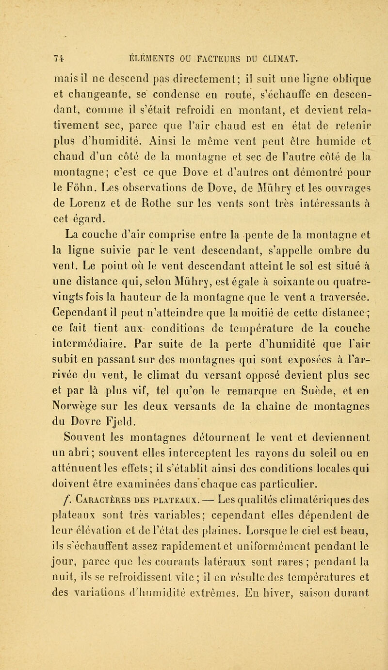 mais il ne descend pas directement; il suit une ligne oblique et changeante, se condense en route, s'échauffe en descen- dant, comme il s'était refroidi en montant, et devient rela- tivement sec, parce que l'air chaud est en état de retenir plus d'humidité. Ainsi le même vent peut être humide et chaud d'un côté de la montagne et sec de l'autre côté de la montagne; c'est ce que Dove et d'autres ont démontré pour le Fôhn. Les observations de Dove, de Mùhry et les ouvrages de Lorenz et de Rothe sur les vents sont très intéressants à cet égard. La couche d'air comprise entre la pente de la montagne et la ligne suivie par le vent descendant, s'appelle ombre du vent. Le point où le vent descendant atteint le sol est situé à une distance qui, selon Mûhry, est égale à soixante ou quatre- vingts fois la hauteur de la montagne que le vent a traA^ersée. Cependant il peut n'atteindre que la moitié de cette distance ; ce fait tient aux conditions de température de la couche intermédiaire. Par suite de la perte d'humidité que l'air subit en passant sur des montagnes qui sont exposées à l'ar- rivée du vent, le climat du versant opposé devient plus sec et par là plus vif, tel qu'on le remarque en Suède, et en Norwège sur les deux versants de la chaîne de montagnes du Dovre Fjeld. Souvent les montagnes détournent le vent et deviennent un abri; souvent elles interceptent les rayons du soleil ou en atténuent les effets; il s'établit ainsi des conditions locales qui doivent être examinées dans chaque cas particulier. /. Caractères des plateaux. — Les qualités climatériques des plateaux sont très variables; cependant elles dépendent de leur élévation et de l'état des plaines. Lorsque le ciel est beau, ils s'échauffent assez rapidement et uniformément pendant le jour, parce que les courants latéraux sont rares ; pendant la nuit, ils se refroidissent vite ; il en résulte des températures et des variations d'humidité extrêmes. En hiver, saison durant