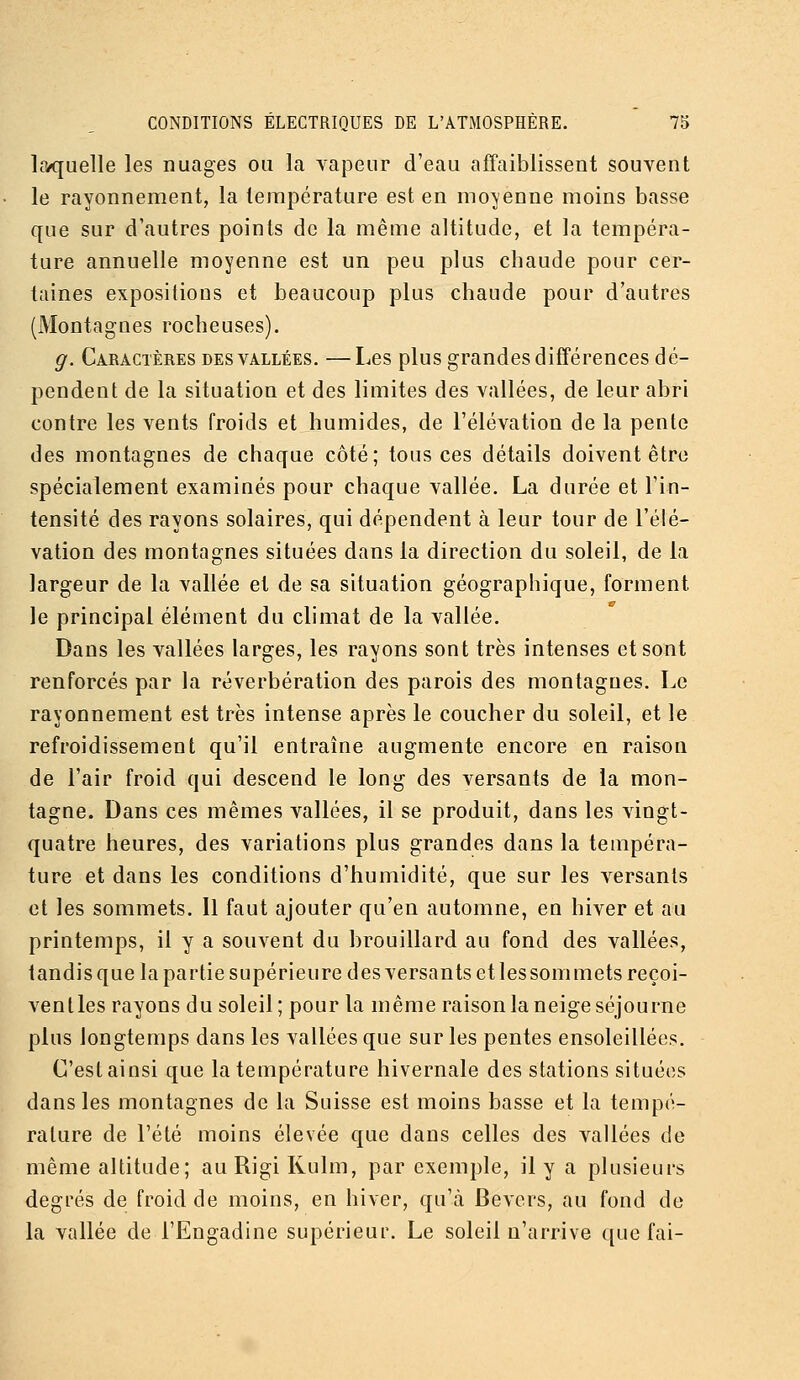 laquelle les nuages ou la vapeur d'eau affaiblissent souvent le rayonnement, la température est en moyenne moins basse que sur d'autres points de la même altitude, et la tempéra- ture annuelle moyenne est un peu plus chaude pour cer- taines expositions et beaucoup plus chaude pour d'autres (Montagnes rocheuses). g. Caractères des vallées. —Les plus grandes différences dé- pendent de la situation et des limites des vallées, de leur abri contre les vents froids et humides, de l'élévation de la pente des montagnes de chaque côté; tous ces détails doivent être spécialement examinés pour chaque vallée. La durée et l'in- tensité des rayons solaires, qui dépendent à leur tour de l'élé- vation des montagnes situées dans la direction du soleil, de la largeur de la vallée et de sa situation géographique, forment le principal élément du climat de la vallée. Dans les vallées larges, les rayons sont très intenses et sont renforcés par la réverbération des parois des montagnes. Le rayonnement est très intense après le coucher du soleil, et le refroidissement qu'il entraîne augmente encore en raison de l'air froid qui descend le long des versants de la mon- tagne. Dans ces mêmes vallées, il se produit, dans les vingt- quatre heures, des variations plus grandes dans la tempéra- ture et dans les conditions d'humidité, que sur les versants et les sommets. Il faut ajouter qu'en automne, en hiver et au printemps, il y a souvent du brouillard au fond des vallées, tandis que la partie supérieure des versants et les sommets reçoi- ventles rayons du soleil; pour la même raison la neige séjourne plus longtemps dans les vallées que sur les pentes ensoleillées. C'est ainsi que la température hivernale des stations situées dans les montagnes de la Suisse est moins basse et la tempé- rature de l'été moins élevée que dans celles des vallées de même altitude; au Rigi Rulm, par exemple, il y a plusieurs degrés de froid de moins, en hiver, qu'cà Devers, au fond de la vallée de l'Engadine supérieur. Le soleil n'arrive que fai-