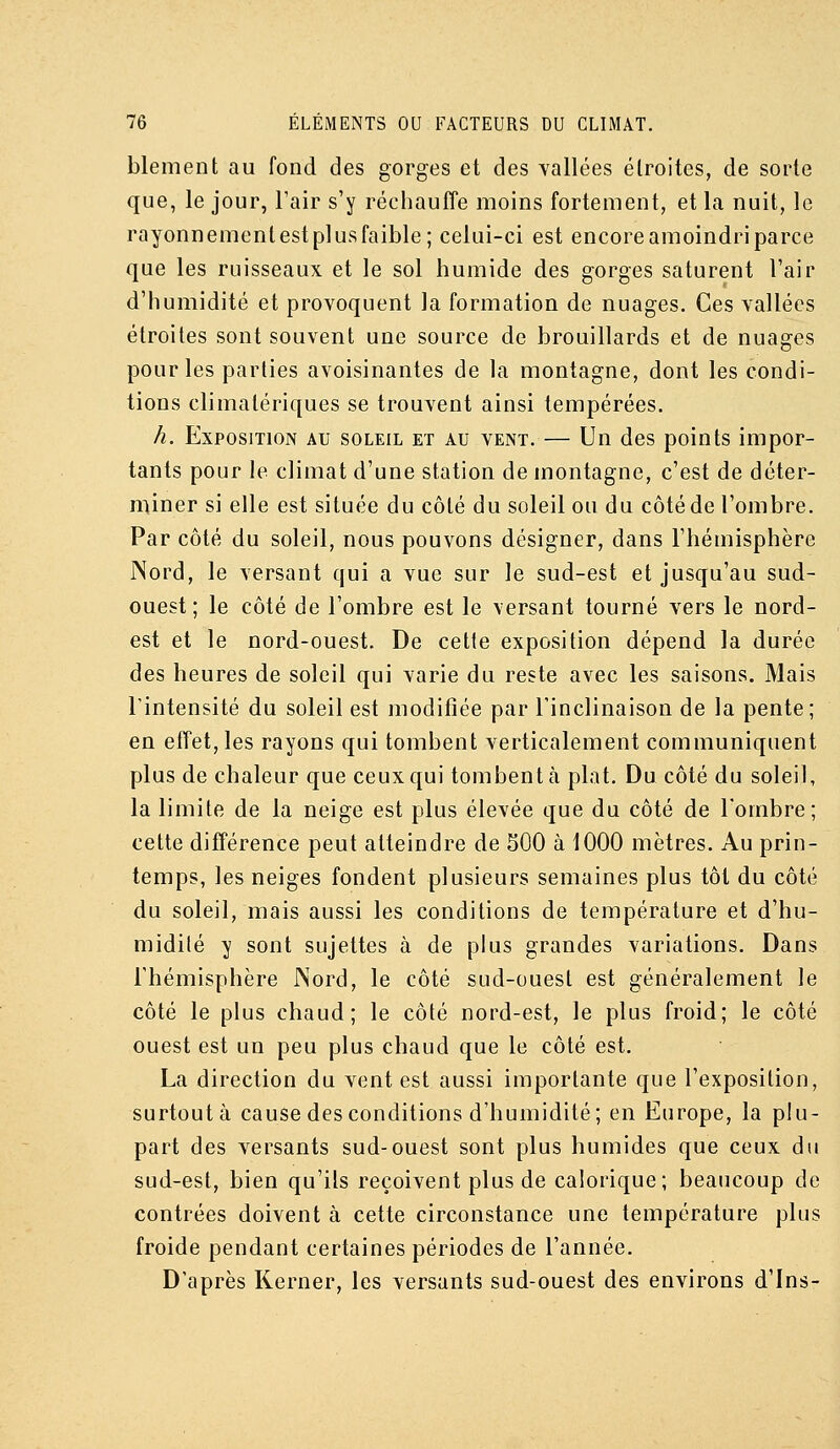blement au fond des gorges et des Yallées étroites, de sorte que, le jour, l'air s'y réchaulîe moins fortement, et la nuit, le rayonnemenlestplusfaible; celui-ci est encore amoindri parce que les ruisseaux et le sol humide des gorges saturent l'air d'humidité et provoquent la formation de nuages. Ces vallées étroites sont souvent une source de brouillards et de nuages pour les parties avoisinantes de la montagne, dont les condi- tions climalériques se trouvent ainsi tempérées. h. Exposition au soleil et au vent. — Un des points impor- tants pour le climat d'une station de montagne, c'est de déter- miner si elle est située du côté du soleil ou du côté de l'ombre. Par côté du soleil, nous pouvons désigner, dans l'hémisphère Nord, le versant qui a vue sur le sud-est et jusqu'au sud- ouest ; le côté de l'ombre est le versant tourné vers le nord- est et le nord-ouest. De celle exposition dépend la durée des heures de soleil qui varie du reste avec les saisons. Mais l'intensité du soleil est modifiée par l'inclinaison de la pente; en effet, les rayons qui tombent verticalement communiquent plus de chaleur que ceux qui tombent cà plat. Du côté du soleil, la limite de la neige est plus élevée que du côté de l'ombre; cette différence peut atteindre de SOO à 1000 mètres. Au prin- temps, les neiges fondent plusieurs semaines plus tôt du côté du soleil, mais aussi les conditions de température et d'hu- midilé y sont sujettes à de plus grandes variations. Dans l'hémisphère Nord, le côté sud-ouest est généralement le côté le plus chaud; le côté nord-est, le plus froid; le côté ouest est un peu plus chaud que le côté est. La direction du vent est aussi importante que l'exposition, surtout à cause des conditions d'humidité; en Europe, la plu- part des versants sud-ouest sont plus humides que ceux du sud-est, bien qu'ils reçoivent plus de calorique; beaucoup de contrées doivent à cette circonstance une température plus froide pendant certaines périodes de l'année. D'après Kerner, les versants sud-ouest des environs d'Ins-