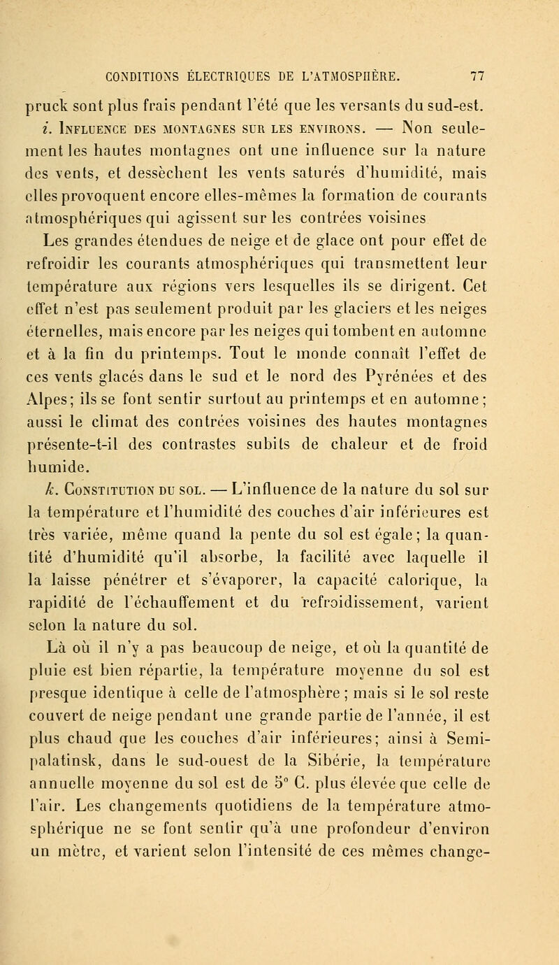 pruck sont plus frais pendant l'été que les versants du sud-est. i. Influence des montagnes sur les environs, — Non seule- ment les hautes montagnes ont une influence sur la nature des vents, et dessèchent les vents saturés d'humidité, mais elles provoquent encore elles-mêmes la formation de courants atmosphériques qui agissent sur les contrées voisines Les grandes étendues de neige et de glace ont pour effet de refroidir les courants atmosphériques qui transmettent leur température aux régions vers lesquelles ils se dirigent. Cet effet n'est pas seulement produit par les glaciers elles neiges éternelles, mais encore par les neiges qui tombent en automne et à la fin du printemps. Tout le monde connaît l'effet de ces vents glacés dans le sud et le nord des Pyrénées et des Alpes; ils se font sentir surtout au printemps et en automne; aussi le climat des contrées voisines des hautes montagnes présente-t-il des contrastes subits de chaleur et de froid humide. k. Constitution du sol. — L'influence de la nature du sol sur la température et l'humidité des couches d'air inférieures est très variée, même quand la pente du sol est égale; la quan- tité d'humidité qu'il absorbe, la facilité avec laquelle il la laisse pénétrer et s'évaporer, la capacité calorique, la rapidité de réchauffement et du refroidissement, varient selon la nature du sol. Là oij il n'y a pas beaucoup de neige, et où la quantité de pluie est bien répartie, la température moyenne du sol est presque identique à celle de l'atmosphère ; mais si le sol reste couvert de neige pendant uae grande partie de l'année, il est plus chaud que les couches d'air inférieures; ainsi à Semi- palatinsk, dans le sud-ouest de la Sibérie, la température annuelle moyenne du sol est de 5° C. plus élevée que celle de l'air. Les changements quotidiens de la température atmo- sphérique ne se font sentir qu'à une profondeur d'environ un mètre, et varient selon l'intensité de ces mêmes change-