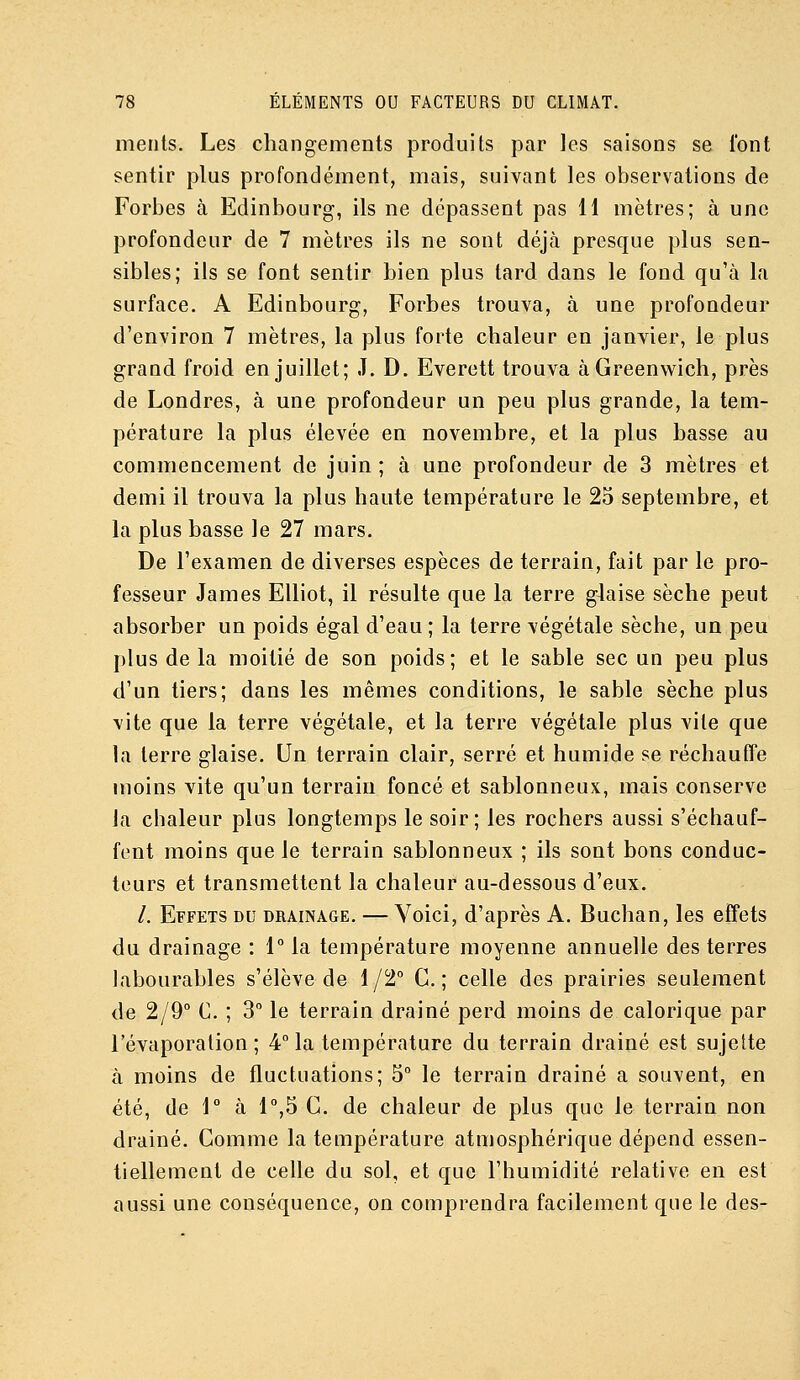 ments. Les changements produits par les saisons se l'ont sentir plus profondément, mais, suivant les observations de Forbes à Edinbourg, ils ne dépassent pas 11 mètres; à une profondeur de 7 mètres ils ne sont déjà presque plus sen- sibles; ils se font sentir bien plus tard dans le fond qu'à la surface. A Edinbourg, Forbes trouva, à une profondeur d'environ 7 mètres, la plus forte chaleur en janvier, le plus grand froid en juillet; J. D. Everett trouva àGreenwich, près de Londres, à une profondeur un peu plus grande, la tem- pérature la plus élevée en novembre, et la plus basse au commencement de juin ; à une profondeur de 3 mètres et demi il trouva la plus haute température le 25 septembre, et la plus basse le 27 mars. De l'examen de diverses espèces de terrain, fait par le pro- fesseur James EUiot, il résulte que la terre glaise sèche peut absorber un poids égal d'eau ; la terre végétale sèche, un peu plus delà moitié de son poids; et le sable sec un peu plus d'un tiers; dans les mêmes conditions, le sable sèche plus vite que la terre végétale, et la terre végétale plus vile que la terre glaise. Un terrain clair, serré et humide se réchauffe moins vite qu'un terrain foncé et sablonneux, mais conserve la cbaleur plus longtemps le soir; les rochers aussi s'échauf- fent moins que le terrain sablonneux ; ils sont bons conduc- teurs et transmettent la chaleur au-dessous d'eux. /. Effets du drainage. — Voici, d'après A. Buchan, les effets du drainage : 1° la température moyenne annuelle des terres labourables s'élève de 1/2° G.; celle des prairies seulement de 2/9° C. ; 3° le terrain drainé perd moins de calorique par l'évaporalion ; 4° la température du terrain drainé est sujette à moins de fluctuations; 5° le terrain drainé a souvent, en été, de \° à l^S G. de chaleur de plus que le terrain non drainé. Gomme la température atmosphérique dépend essen- tiellement de celle du sol, et que l'humidité relative en est aussi une conséquence, on comprendra facilement que le des-