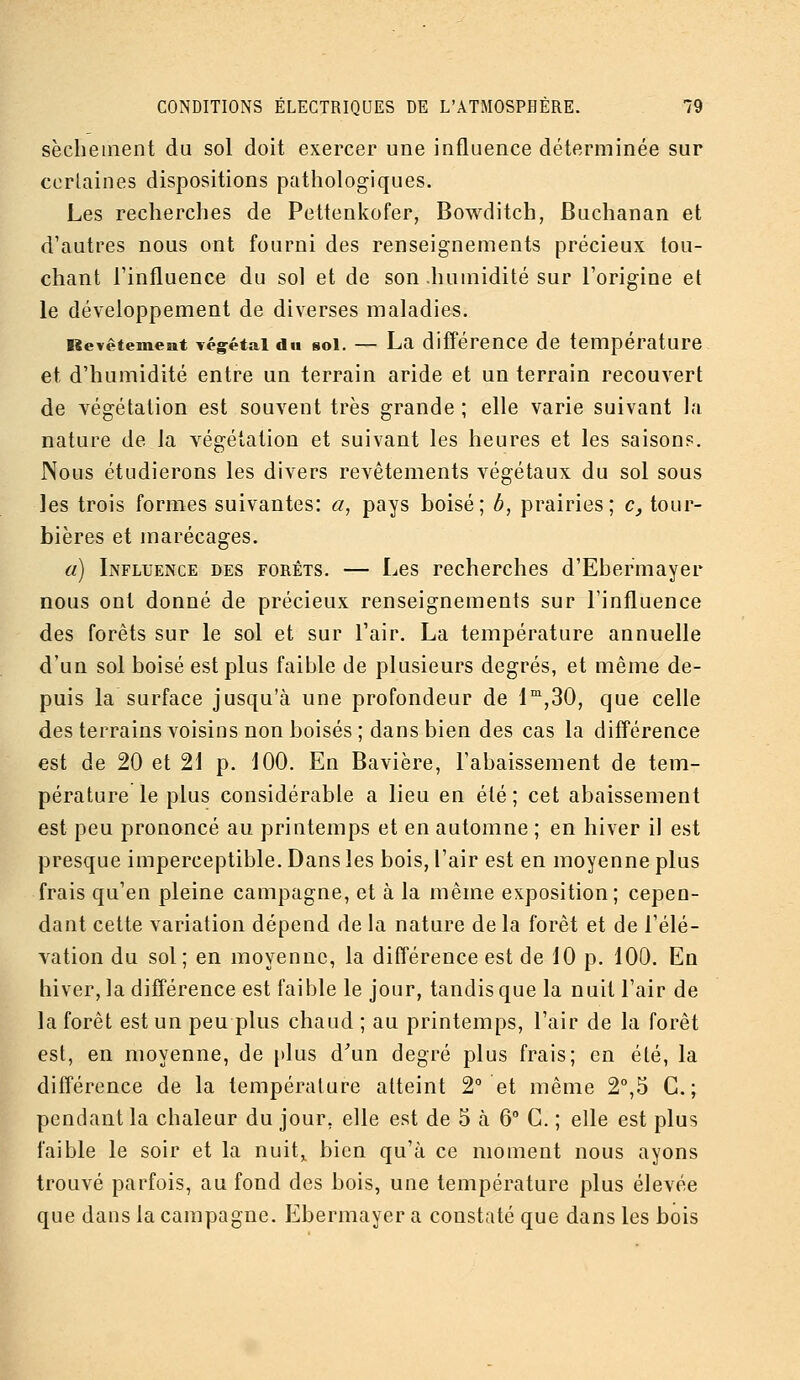 sèchement du sol doit exercer une influence déterminée sur certaines dispositions pathologiques. Les recherches de Pettenkofer, Bowditch, Buchanan et d'autres nous ont fourni des renseignements précieux tou- chant l'influence du sol et de son humidité sur l'origine et le développement de diverses maladies. Revêtement végétal du sol. — La différence de température et d'humidité entre un terrain aride et un terrain recouvert de végétation est souvent très grande ; elle varie suivant la nature de la végétation et suivant les heures et les saisons. Nous étudierons les divers revêtements végétaux du sol sous les trois formes suivantes: a, pays boisé; b, prairies; c, tour- bières et marécages. a) Influence des forêts. — Les recherches d'Ebermayer nous ont donné de précieux renseignements sur l'influence des forêts sur le sol et sur l'air. La température annuelle d'un sol boisé est plus faible de plusieurs degrés, et même de- puis la surface jusqu'à une profondeur de l^'jSO, que celle des terrains voisins non boisés ; dans bien des cas la différence est de 20 et 21 p. 100. En Bavière, l'abaissement de tem- pérature le plus considérable a lieu en été ; cet abaissement est peu prononcé au printemps et en automne ; en hiver il est presque imperceptible. Dans les bois, l'air est en moyenne plus frais qu'en pleine campagne, et à la même exposition; cepen- dant cette variation dépend de la nature de la forêt et de l'élé- vation du sol; en moyenne, la différence est de 10 p. 100. En hiver, la différence est faible le jour, tandis que la nuit l'air de la forêt est un peu plus chaud ; au printemps, l'air de la forêt est, en moyenne, de [)lus d'un degré plus frais; en été, la différence de la température atteint 2° et même 2°,5 C. ; pendant la chaleur du jour, elle est de 5 à 6° C. ; elle est plus faible le soir et la nuit„ bien qu'à ce moment nous ayons trouvé parfois, au fond des bois, une température plus élevée que dans la campagne. Ebermayer a constaté que dans les bois