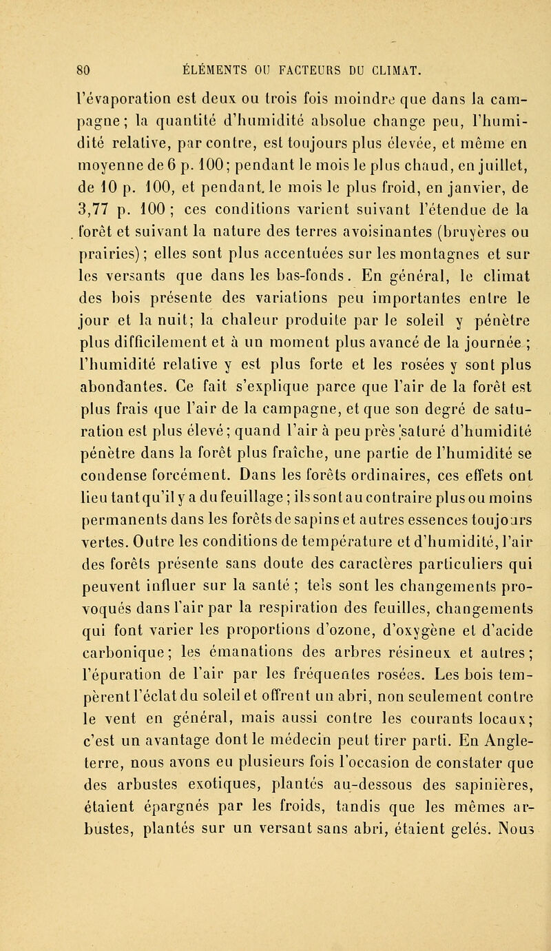 l'évaporation est deux ou trois fois moindre que dans la cam- pagne; la quantité d'humidité absolue change peu, l'humi- dité relative, par contre, est toujours plus élevée, et même en moyenne de 6 p. 100; pendant le mois le plus chaud, en juillet, de 10 p. 100, et pendant, le mois le plus froid, en janvier, de 3,77 p. 100 ; ces conditions varient suivant l'étendue de la forêt et suivant la nature des terres avoisinantes (bruyères ou prairies); elles sont plus accentuées sur les montagnes et sur les versants que dans les bas-fonds. En général, le climat des bois présente des variations peu importantes entre le jour et la nuit; la chaleur produite par le soleil y pénètre plus difficilement et à un moment plus avancé de la journée ; l'humidité relative y est plus forte et les rosées y sont plus abondantes. Ce fait s'explique parce que l'air de la forêt est plus frais que l'air de la campagne, et que son degré de satu- ration est plus élevé ; quand l'air à peu près saturé d'humidité pénètre dans la forêt plus fraîche, une partie de l'humidité se condense forcément. Dans les forêts ordinaires, ces effets ont lieu tantqu'il y a du feuillage ; ils sont au contraire plus ou moins permanents dans les forêts de sapins et autres essences toujours vertes. Outre les conditions de température et d'humidité, l'air des forêts présente sans doute des caractères particuliers qui peuvent influer sur la santé ; tels sont les changements pro- voqués dans l'air par la respiration des feuilles, changements qui font varier les proportions d'ozone, d'oxygène et d'acide carbonique; les émanations des arbres résineux et autres; l'épuration de l'air par les fréquentes rosées. Les bois tem- pèrent l'éclat du soleil et offrent un abri, non seulement contre le vent en général, mais aussi contre les courants locaux; c'est un avantage dont le médecin peut tirer parti. En Angle- terre, nous avons eu plusieurs fois l'occasion de constater que des arbustes exotiques, plantés au-dessous des sapinières, étaient épargnés par les froids, tandis que les mêmes ar- bustes, plantés sur un versant sans abri, étaient gelés. Nous