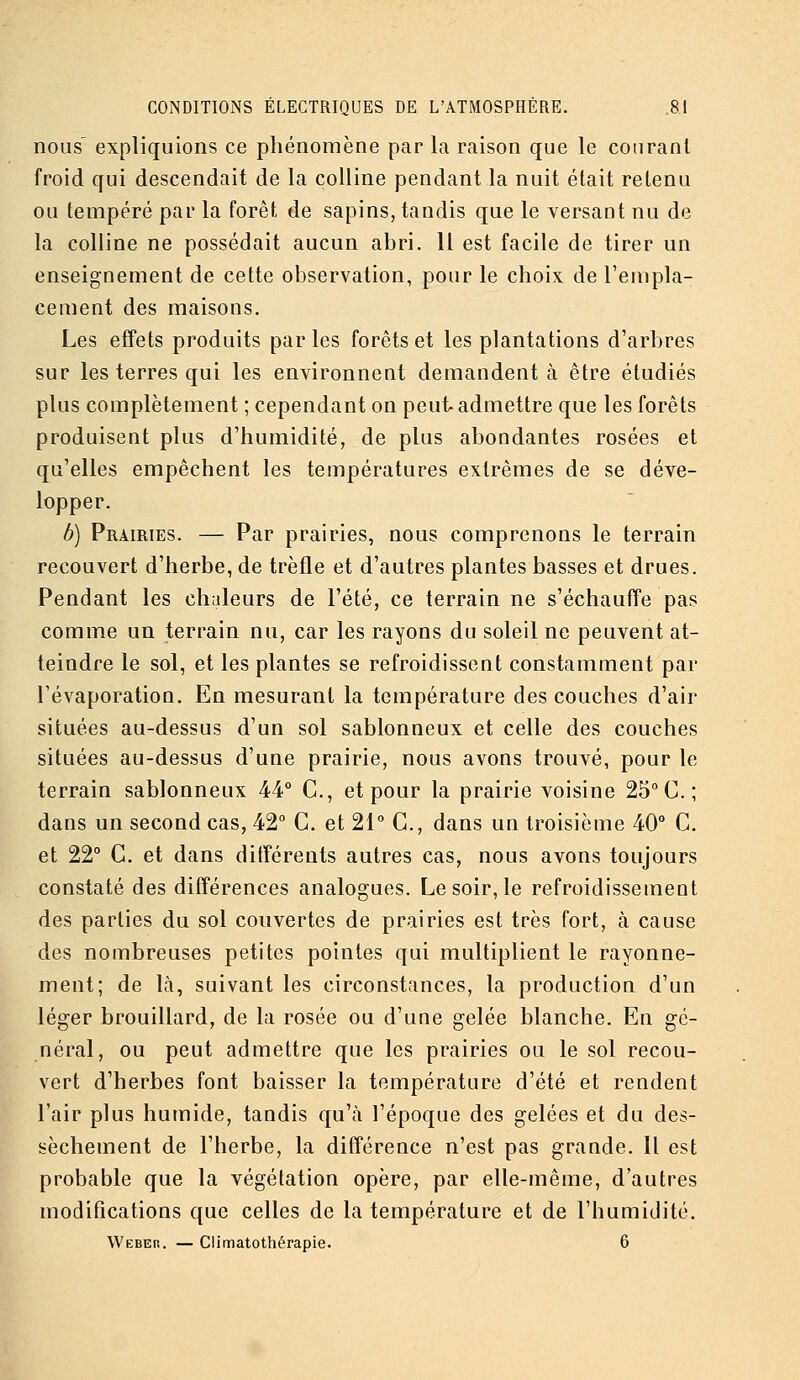 nous' expliquions ce phénomène par la raison que le courant froid qui descendait de la colline pendant la nuit était retenu ou tempéré par la forêt de sapins, tandis que le versant nu de la colline ne possédait aucun abri. Il est facile de tirer un enseignement de cette observation, pour le choix de l'empla- cement des maisons. Les effets produits par les forêts et les plantations d'arbres sur les terres qui les environnent demandent à être étudiés plus complètement ; cependant on peul^ admettre que les forêts produisent plus d'humidité, de plus abondantes rosées et qu'elles empêchent les températures extrêmes de se déve- lopper. b) Prairies. — Par prairies, nous comprenons le terrain recouvert d'herbe, de trèfle et d'autres plantes basses et drues. Pendant les ch;ileurs de l'été, ce terrain ne s'échauffe pas comme un terrain nu, car les rayons du soleil ne peuvent at- teindre le sol, et les plantes se refroidissent constamment par l'évaporation. En mesurant la température des couches d'air situées au-dessus d'un sol sablonneux et celle des couches situées au-dessus d'une prairie, nous avons trouvé, pour le terrain sablonneux 44° C, et pour la prairie voisine 25° C; dans un second cas, 42° G. et 21° C, dans un troisième 40° C. et 22° C. et dans ditïérents autres cas, nous avons toujours constaté des différences analogues. Le soir, le refroidissement des parties du sol couvertes de prairies est très fort, à cause des nombreuses petites pointes qui multiplient le rayonne- ment; de là, suivant les circonstances, la production d'un léger brouillard, de la rosée ou d'une gelée blanche. En gé- néral, ou peut admettre que les prairies ou le sol recou- vert d'herbes font baisser la température d'été et rendent l'air plus humide, tandis qu'à l'époque des gelées et du des- sèchement de l'herbe, la différence n'est pas grande. Il est probable que la végétation opère, par elle-même, d'autres modifications que celles de la température et de l'humidité. Webeh. — Climatothérapie. 6