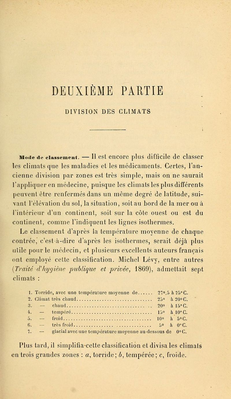 DEUXIÈME PARTIE DIVISION DES CLIMATS Mode de classement. — 11 cst encore plus difficile de classer les climats que les maladies et les médicaments. Certes, l'an- cienne division par zones est très simple, mais on ne saurait l'appliquer en médecine, puisque les climats les plus différents peuvent être renfermés dans un même degré de latitude, sui- vant l'élévation du sol, la situation, soit au bord de la mer ou à l'intérieur d'un continent, soit sur la côte ouest ou est du continent, comme l'indiquent les lignes isothermes. Le classement d'après la température moyenne de chaque contrée, c'est-à-dire d'après les isothermes, serait déjà plus utile pour le médecin, et plusieurs excellents auteurs français ont employé cette classification. Michel Lévy, entre autres [Traité cVhygiène publique et privée^ 1869), admettait sept cHmats : 1. Torride, avec une température moyenne de 2T>,5 à 25° G. 2. Climat très chaud 25» à 20°G. 3. — chaud 20° à 15° G. 4. — tempéré 15° à 10° G. 5. — froid lO à b°C. 6. — très froid 5 à 0''G. 7. — glacial avec une température moyenne au-dessous de CC. Plus tard, il simplifîa-cette classification et divisa les climats en trois grandes zones : a, torride; b, tempérée; c, froide.